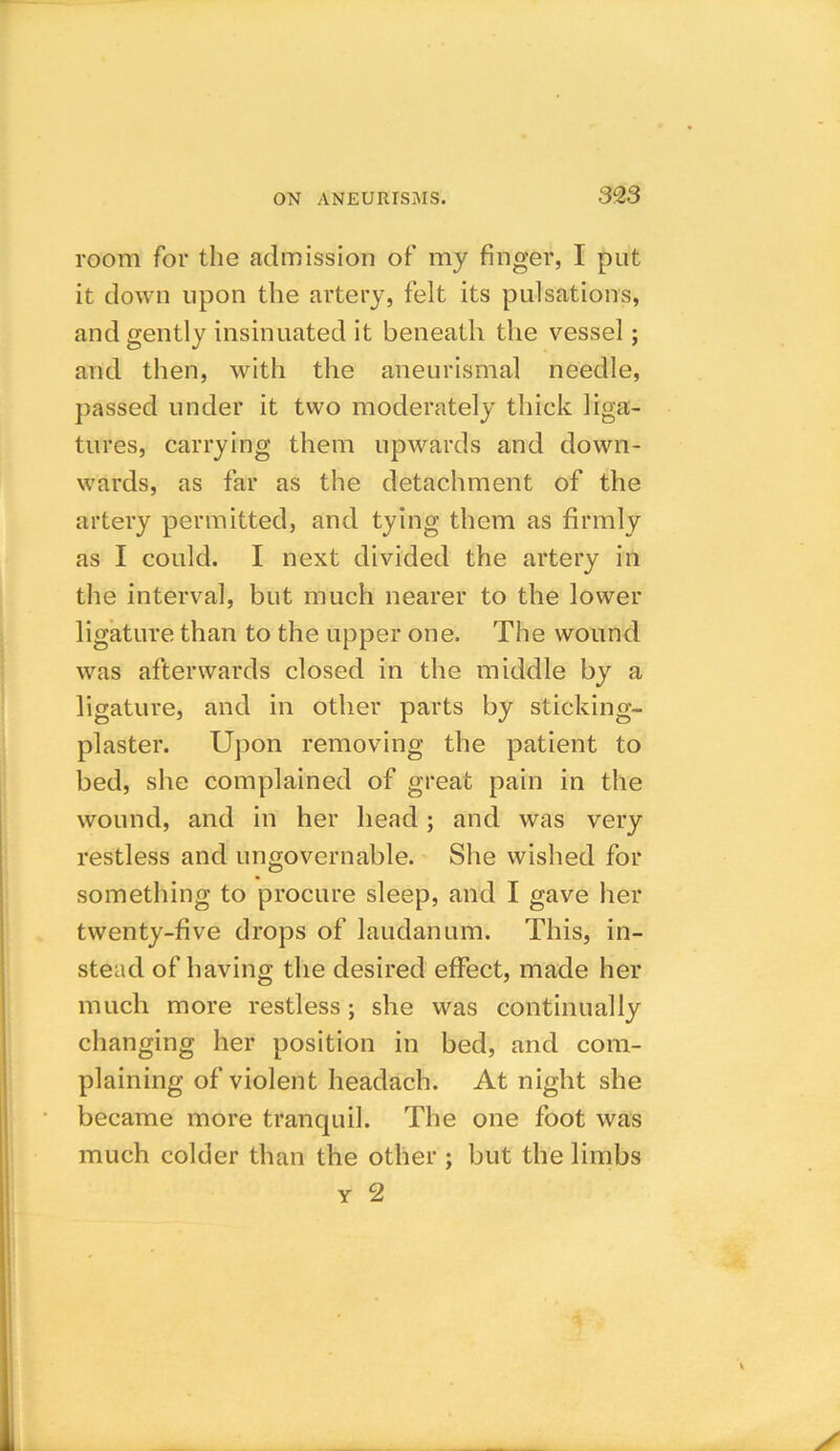 room for the admission of my finger, I put it down upon the artery, felt its pulsations, and gently insinuated it beneath the vessel; and then, with the aneurismal needle, passed under it two moderately thick liga- tures, carrying them upwards and down- wards, as far as the detachment of the artery permitted, and tying them as firmly as I could. I next divided the artery in the interval, but much nearer to the lower ligature than to the upper one. The wound was afterwards closed in the middle by a ligature, and in other parts by sticking- plaster. Upon removing the patient to bed, she complained of great pain in the wound, and in her head; and was very restless and ungovernable. She wished for something to procure sleep, and I gave her twenty-five drops of laudanum. This, in- stead of having the desired effect, made her much more restless; she was continually changing her position in bed, and com- plaining of violent headach. At night she became more tranquil. The one foot was much colder than the other ; but the limbs