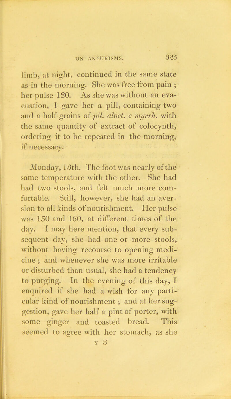 limb, at night, continued in the same state as in the morning. She was free from pain ; her pulse 120. As she was without an eva- cuation, I gave her a pill, containing two and a half grains of pil. ciloet. e myrrh, with the same quantity of extract of colocynth, ordering it to be repeated in the morning, if necessary. Monday, 13th. The foot was nearly of the same temperature with the other. She had had two stools, and felt much more com- fortable. Still, however, she had an aver- sion to all kinds of nourishment. Her pulse was 150 and 160, at different times of the day. I may here mention, that every sub- sequent day, she had one or more stools, without having recourse to opening medi- cine ; and whenever she was more irritable or disturbed than usual, she had a tendency to purging. In the evening of this day, 1 enquired if she had a wish for any parti- cular kind of nourishment; and at her sug- gestion, gave her half a pint of porter, with some ginger and toasted bread. This seemed to agree with her stomach, as she y 3