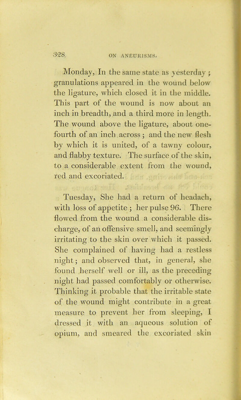 32 S, Monday, In the same state as yesterday ; granulations appeared in the wound below the ligature, which closed it in the middle. This part of the wound is now about an inch in breadth, and a third more in length. The wound above the ligature, about one- fourth of an inch across ; and the new flesh by which it is united, of a tawny colour, and flabby texture. The surface of the skin, to a considerable extent from the wound, red and excoriated. Tuesday, She had a return of headacli, with loss of appetite ; her pulse 96. There flowed from the wound a considerable dis- charge, of an offensive smell, and seemingly- irritating to the skin over which it passed. She complained of having had a restless night; and observed that, in general, she found herself well or ill, as the preceding night had passed comfortably or otherwise. Thinking it probable that the irritable state of the wound might contribute in a great measure to prevent her from sleeping, I dressed it with an aqueous solution of opium, and smeared the excoriated skin