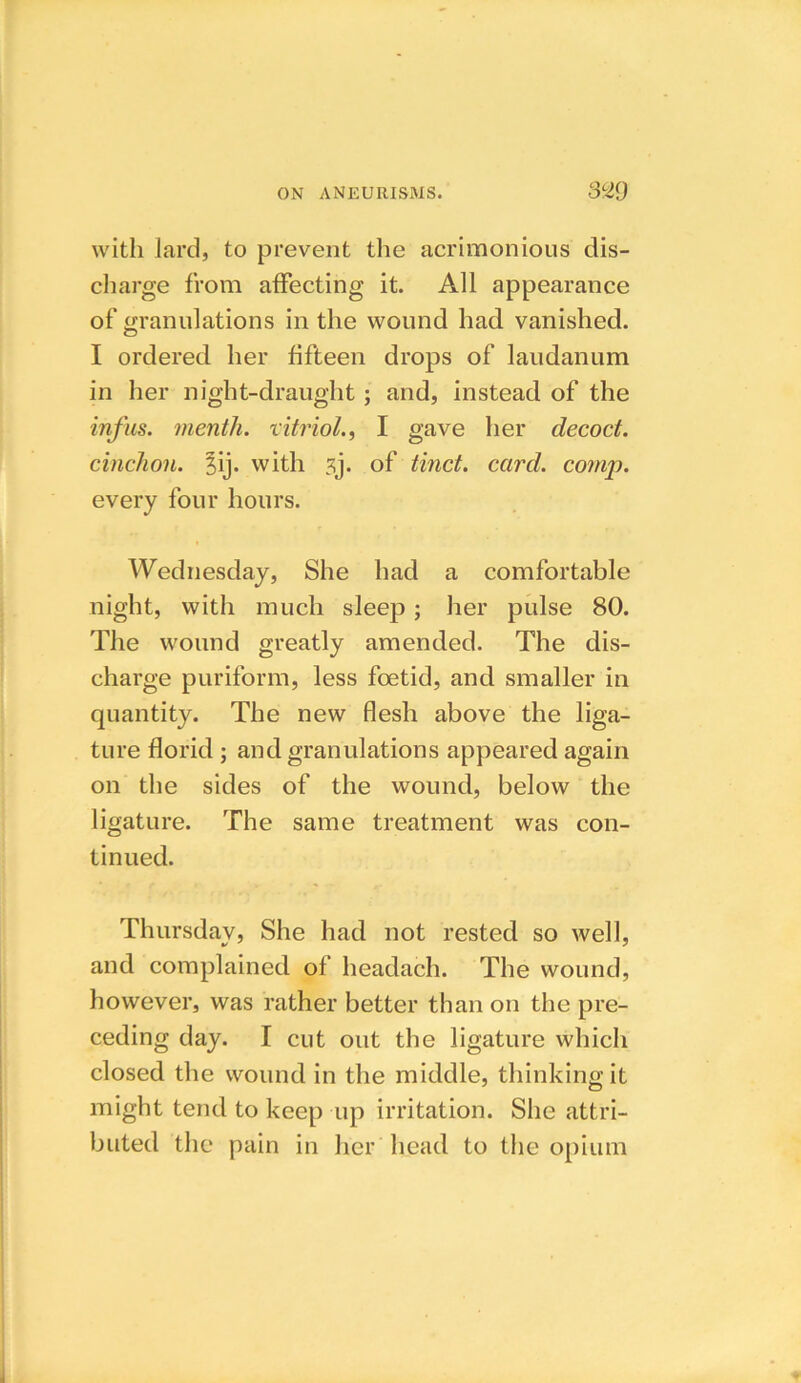 with lard, to prevent the acrimonious dis- charge from affecting it. All appearance of granulations in the wound had vanished. I ordered her fifteen drops of laudanum in her night-draught ; and, instead of the inf us. menth. vitriol., I gave her decoct, cinchon. jij. with ?j. of tinct. card. comp. every four hours. Wednesday, She had a comfortable night, with much sleep; her pulse 80. The wound greatly amended. The dis- charge puriform, less foetid, and smaller in quantity. The new flesh above the liga- ture florid ; and granulations appeared again on the sides of the wound, below the ligature. The same treatment was con- tinued. Thursday, She had not rested so well, and complained of headach. The wound, however, was rather better than on the pre- ceding day. I cut out the ligature which closed the wound in the middle, thinking it might tend to keep up irritation. She attri- buted the pain in her head to the opium