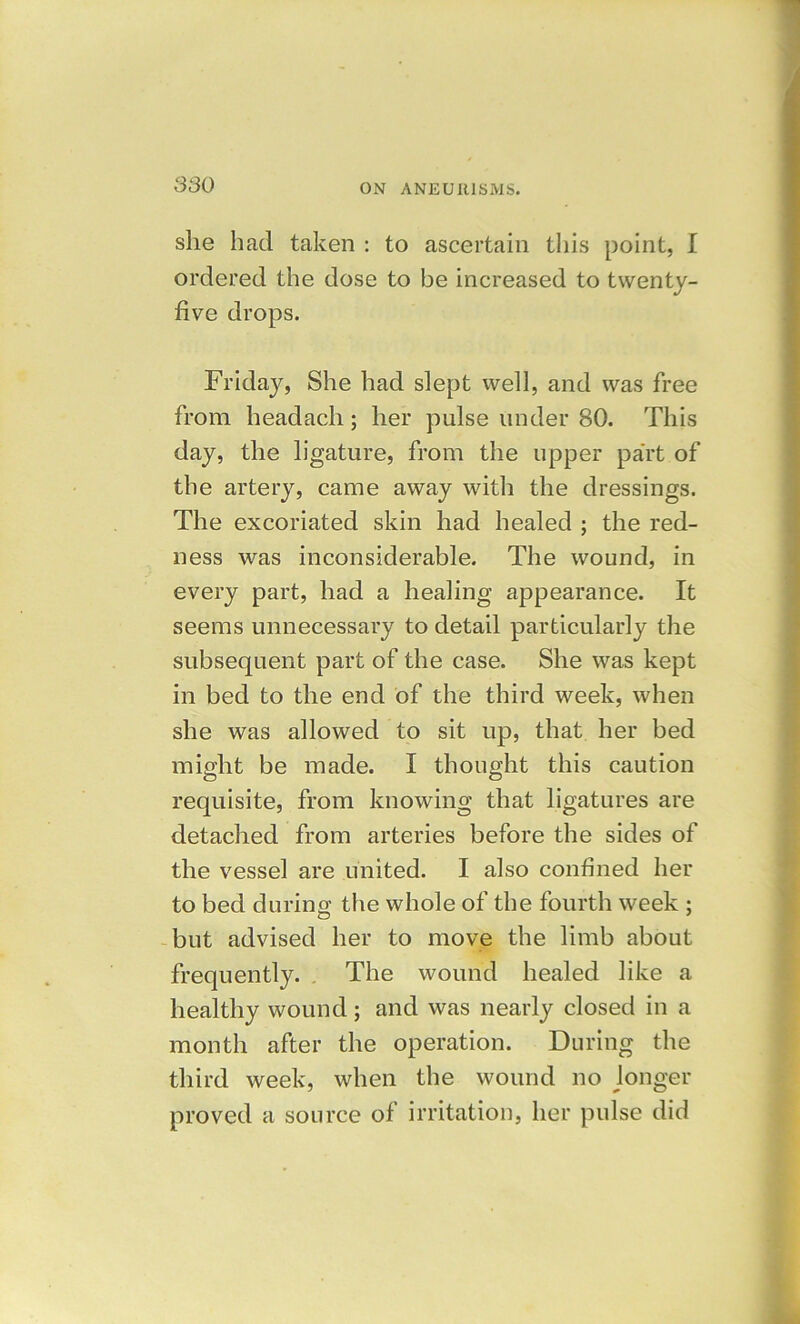 she had taken : to ascertain this point, I ordered the dose to be increased to twenty- five drops. Friday, She had slept well, and was free from headach; her pulse under 80. This day, the ligature, from the upper part of the artery, came away with the dressings. The excoriated skin had healed ; the red- ness was inconsiderable. The wound, in every part, had a healing appearance. It seems unnecessary to detail particularly the subsequent part of the case. She was kept in bed to the end of the third week, when she was allowed to sit up, that her bed might be made. I thought this caution requisite, from knowing that ligatures are detached from arteries before the sides of the vessel are united. I also confined her to bed during the whole of the fourth week ; but advised her to move the limb about frequently. The wound healed like a healthy wound; and was nearly closed in a month after the operation. During the third week, when the wound no longer proved a source of irritation, her pulse did