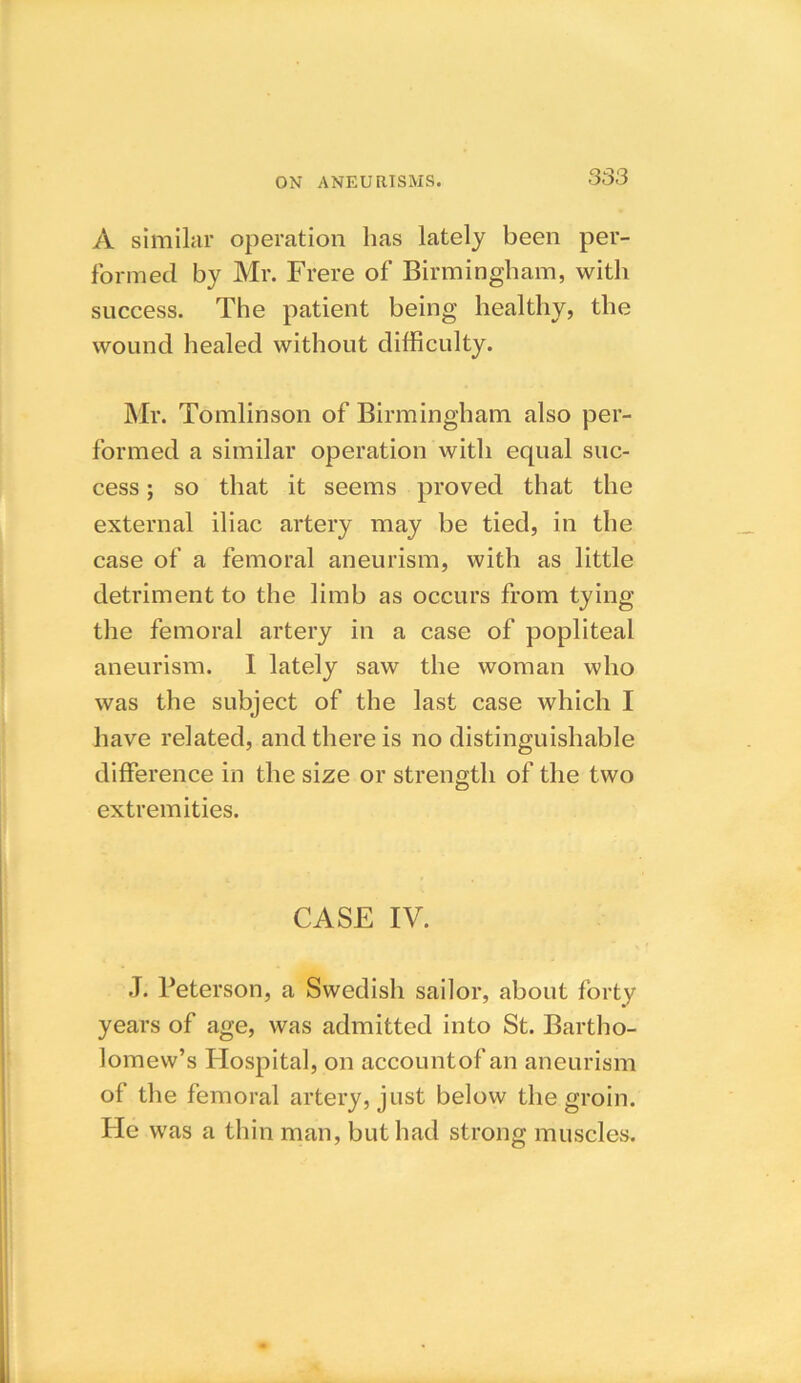 A similar operation has lately been per- formed by Mr. Frere of Birmingham, with success. The patient being healthy, the wound healed without difficulty. Mr. Tomlinson of Birmingham also per- formed a similar operation with equal suc- cess ; so that it seems proved that the external iliac artery may be tied, in the case of a femoral aneurism, with as little detriment to the limb as occurs from tying the femoral artery in a case of popliteal aneurism. I lately saw the woman who was the subject of the last case which I have related, and there is no distinguishable difference in the size or strength of the two extremities. CASE IV. .T. Peterson, a Swedish sailor, about forty years of age, was admitted into St. Bartho- lomew’s Hospital, on accountof an aneurism of the femoral artery, just below the groin. He was a thin man, but had strong muscles.