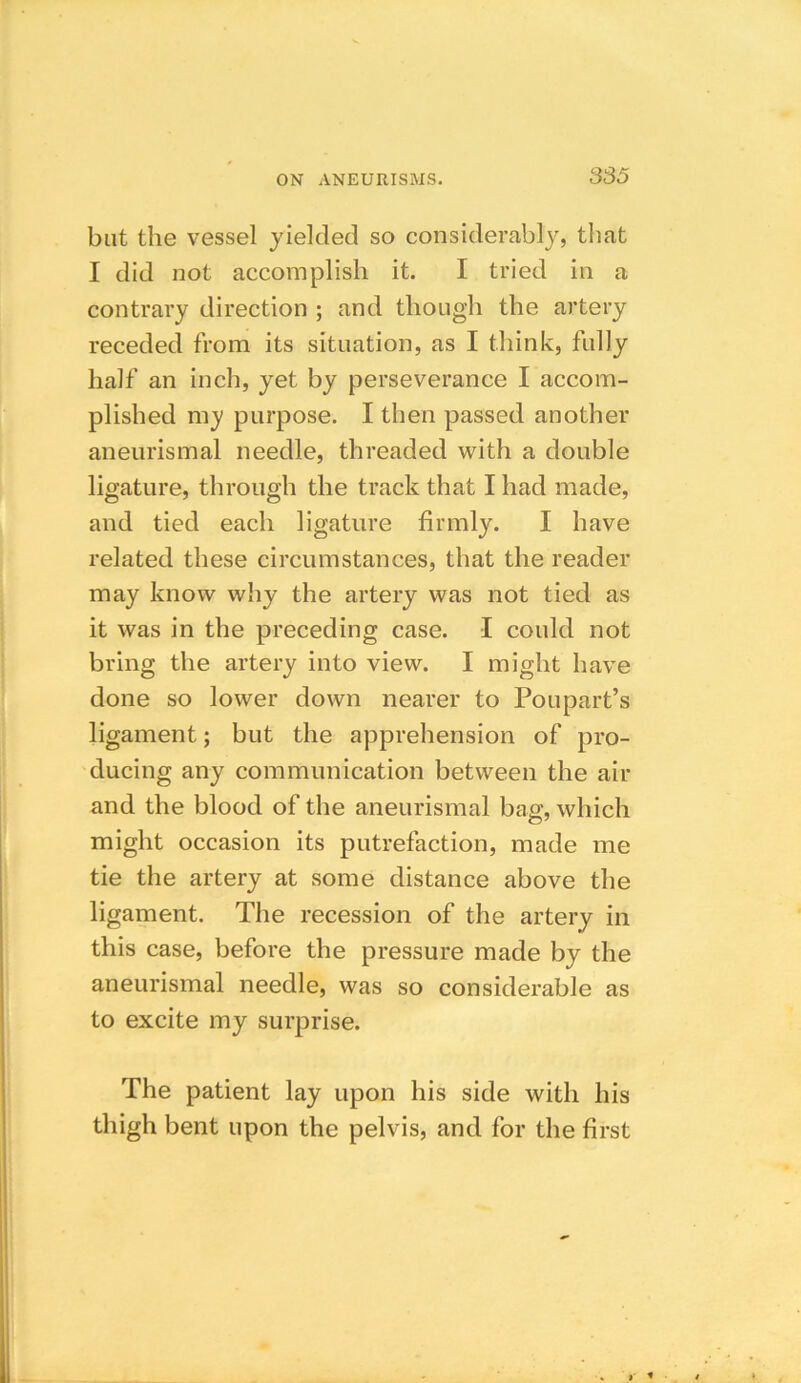 but the vessel yielded so considerably, that I did not accomplish it. I tried in a contrary direction ; and though the artery receded from its situation, as I think, fully half an inch, yet by perseverance I accom- plished my purpose. I then passed another aneurismal needle, threaded with a double ligature, through the track that I had made, and tied each ligature firmly. I have related these circumstances, that the reader may know why the artery was not tied as it was in the preceding case. I could not bring the artery into view. I might have done so lower down nearer to Poupart’s ligament; but the apprehension of pro- ducing any communication between the air and the blood of the aneurismal bag, which might occasion its putrefaction, made me tie the artery at some distance above the ligament. The recession of the artery in this case, before the pressure made by the aneurismal needle, was so considerable as to excite my surprise. The patient lay upon his side with his thigh bent upon the pelvis, and for the first