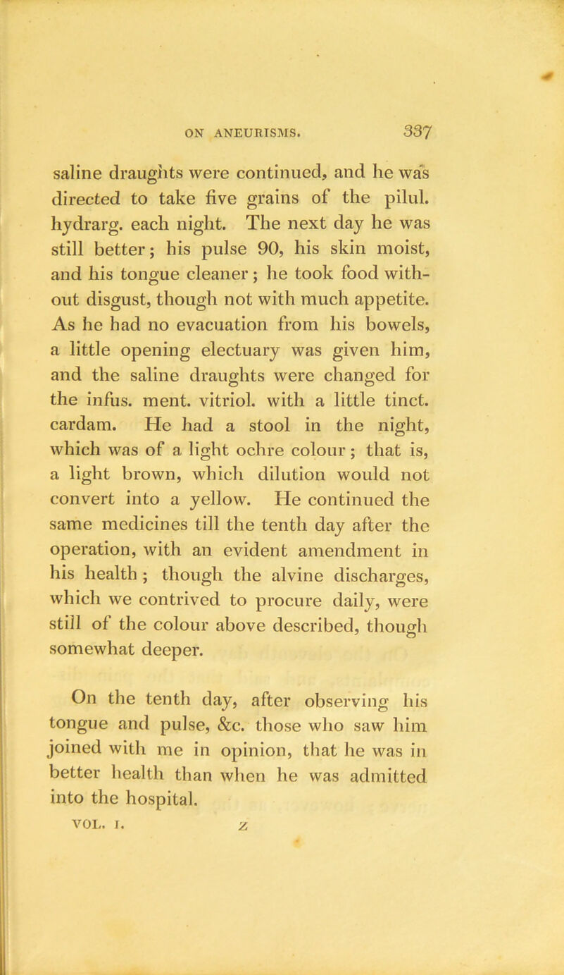 saline draughts were continued, and he was directed to take five grains of the pilul. hydrarg. each night. The next day he was still better; his pulse 90, his skin moist, and his tongue cleaner ; he took food with- out disgust, though not with much appetite. As he had no evacuation from his bowels, a little opening electuary was given him, and the saline draughts were changed for the infus. ment. vitriol, with a little tinct. cardam. He had a stool in the night, which was of a light ochre colour; that is, a light brown, which dilution would not convert into a yellow. He continued the same medicines till the tenth day after the operation, with an evident amendment in his health ; though the alvine discharges, which we contrived to procure daily, were still of the colour above described, though somewhat deeper. On the tenth day, after observing his tongue and pulse, &c. those who saw him joined with me in opinion, that he was in better health than when he was admitted into the hospital. vol. 1. z