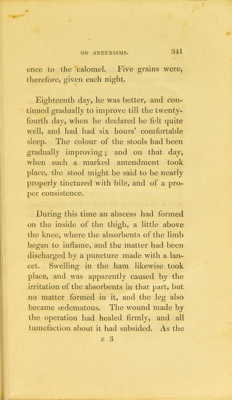 ence to the calomel. Five grains were, therefore, given each night. Eighteenth day, he was better, and con- tinued gradually to improve till the twenty- fourth day, when he declared he felt quite well, and had had six hours’ comfortable sleep. The colour of the stools had been gradually improving; and on that day, when such a marked amendment took place, the stool might be said to be nearly properly tinctured with bile, and of a pro- per consistence. During this time an abscess had formed on the inside of the thigh, a little above the knee, where the absorbents of the limb began to inflame, and the matter had been discharged by a puncture made with a lan- cet. Swelling in the ham likewise took place, and was apparently caused by the irritation of the absorbents in that part, but no matter formed in it, and the leg also became oedematous. The wound made by the operation had healed firmly, and all tumefaction about it had subsided. As the