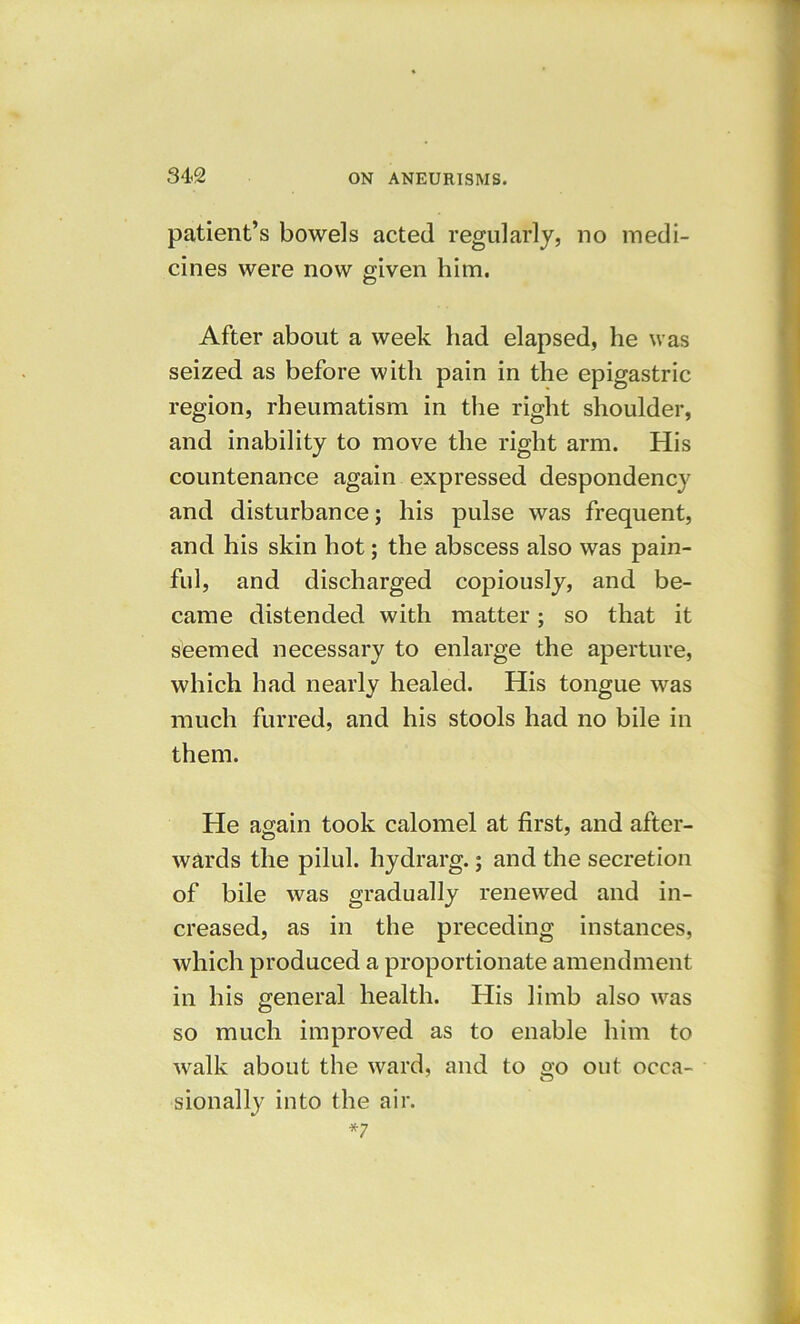 patient’s bowels acted regularly, no medi- cines were now given him. After about a week had elapsed, he was seized as before with pain in the epigastric region, rheumatism in the right shoulder, and inability to move the right arm. His countenance again expressed despondency and disturbance; his pulse was frequent, and his skin hot; the abscess also was pain- ful, and discharged copiously, and be- came distended with matter; so that it seemed necessary to enlarge the aperture, which had nearly healed. His tongue was much furred, and his stools had no bile in them. He again took calomel at first, and after- wards the pilul. hydrarg.; and the secretion of bile was gradually renewed and in- creased, as in the preceding instances, which produced a proportionate amendment in his general health. His limb also was so much improved as to enable him to walk about the ward, and to go out occa- sionally into the air. *7