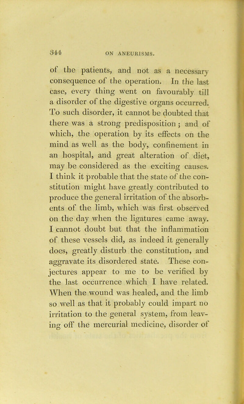 of the patients, and not as a necessary consequence of the operation. In the last case, every thing went on favourably till a disorder of the digestive organs occurred. To such disorder, it cannot be doubted that there was a strong predisposition ; and of which, the operation by its effects on the mind as well as the body, confinement in an hospital, and great alteration of diet, may be considered as the exciting causes. I think it probable that the state of the con- stitution might have greatly contributed to produce the general irritation of the absorb- ents of the limb, which was first observed on the day when the ligatures came away. I cannot doubt but that the inflammation of these vessels did, as indeed it generally does, greatly disturb the constitution, and aggravate its disordered state. These con- jectures appear to me to be verified by the last occurrence which I have related. When the wound was healed, and the limb so well as that it probably could impart no irritation to the general system, from leav- ing off the mercurial medicine, disorder of O *