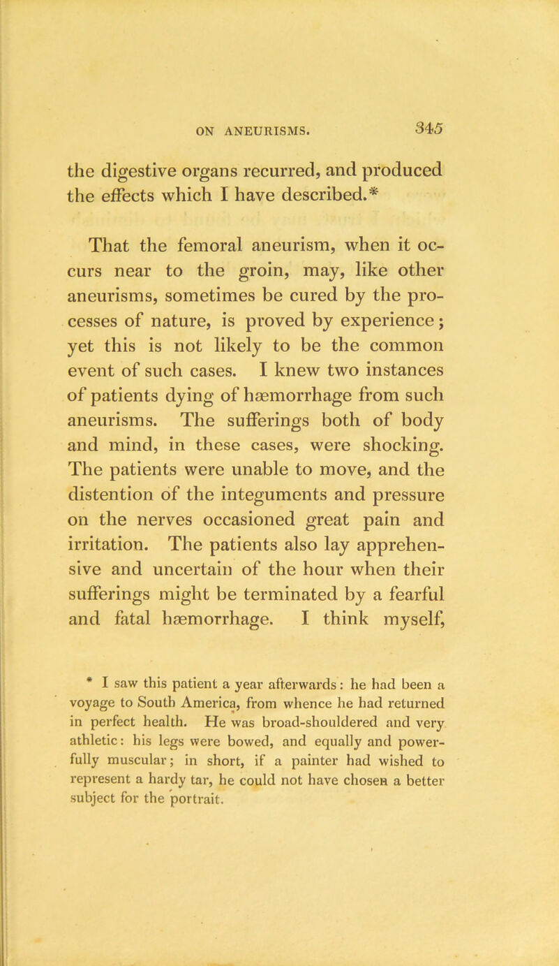 the digestive organs recurred, and produced the effects which I have described.* That the femoral aneurism, when it oc- curs near to the groin, may, like other aneurisms, sometimes be cured by the pro- cesses of nature, is proved by experience; yet this is not likely to be the common event of such cases. I knew two instances of patients dying of haemorrhage from such aneurisms. The sufferings both of body and mind, in these cases, were shocking. The patients were unable to move, and the distention of the integuments and pressure on the nerves occasioned great pain and irritation. The patients also lay apprehen- sive and uncertain of the hour when their sufferings might be terminated by a fearful and fatal haemorrhage. I think myself, * I saw this patient a year afterwards: he had been a v°yage to South America, from whence he had returned in perfect health. He was broad-shouldered and very athletic: his legs were bowed, and equally and power- fully muscular; in short, if a painter had wished to represent a hardy tar, he could not have chosen a better subject for the portrait.