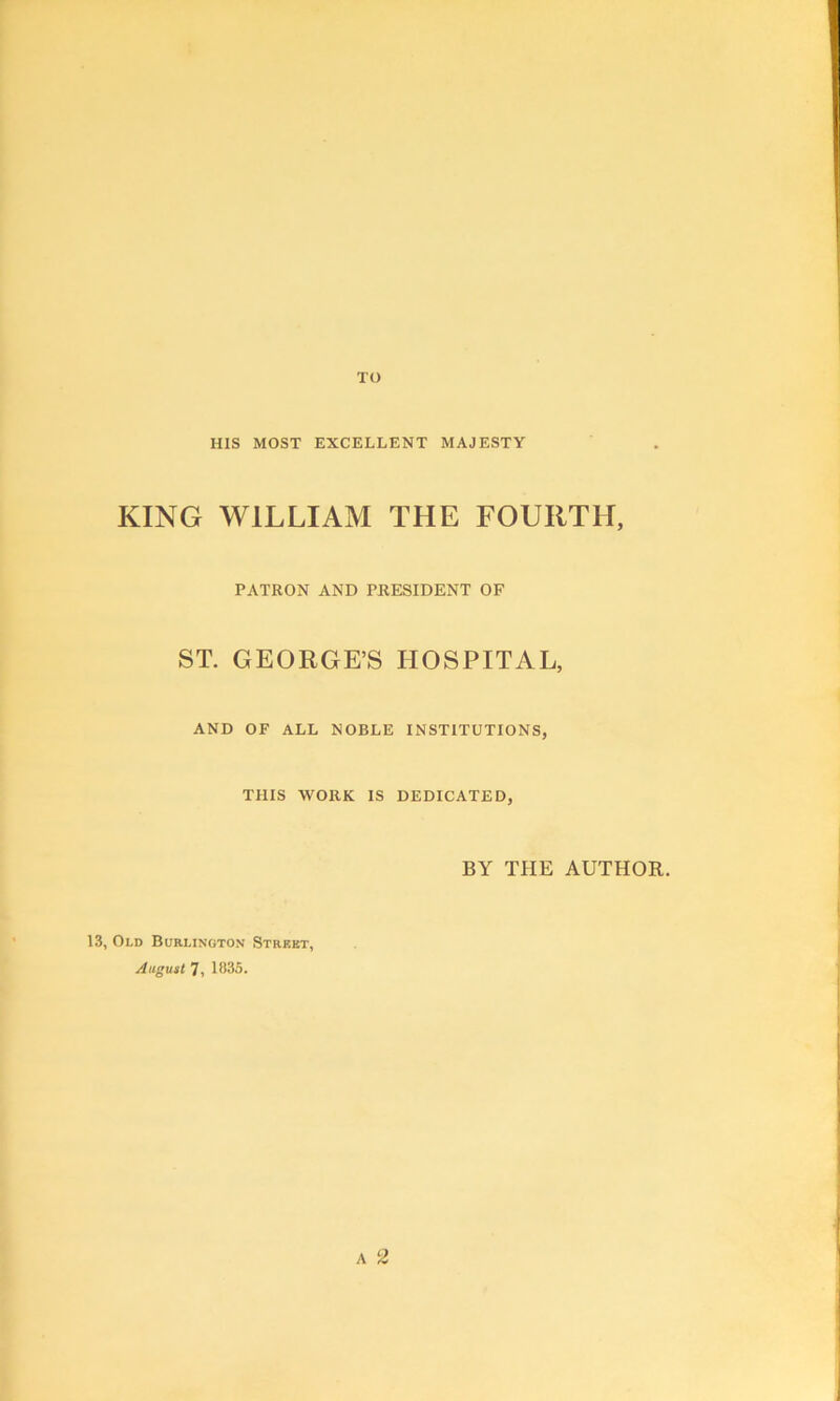 TO HIS MOST EXCELLENT MAJESTY KING WILLIAM THE FOURTH, PATRON AND PRESIDENT OF ST. GEORGE’S HOSPITAL, AND OF ALL NOBLE INSTITUTIONS, THIS WORK IS DEDICATED, BY THE AUTHOR. 13, Old Burlington Street, August 7, 1835. A 2