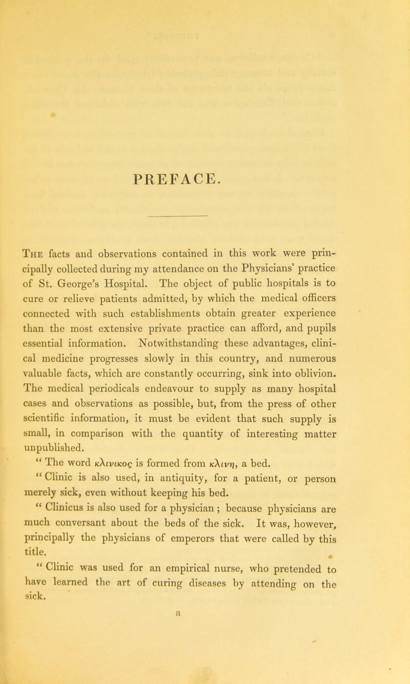 PREFACE. The facts and observations contained in this work were prin- cipally collected during ray attendance on the Physicians’ practice of St. George’s Hospital. The object of public hospitals is to cure or relieve patients admitted, by which the medical officers connected with such establishments obtain greater experience than the most extensive private practice can afford, and pupils essential information. Notwithstanding these advantages, clini- cal medicine progresses slowly in this country, and numerous valuable facts, which are constantly occurring, sink into oblivion. The medical periodicals endeavour to supply as many hospital cases and observations as possible, but, from the press of other scientific information, it must be evident that such supply is small, in comparison with the quantity of interesting matter unpublished. “ The word kXlviKog is formed from (cXtvrj, a bed. “ Clinic is also used, in antiquity, for a patient, or person merely sick, even without keeping his bed. “ Clinicus is also used for a physician ; because physicians are much conversant about the beds of the sick. It was, however, principally the physicians of emperors that were called by this title. m “ Clinic was used for an empirical nurse, who pretended to have learned the art of curing diseases by attending on the sick. a