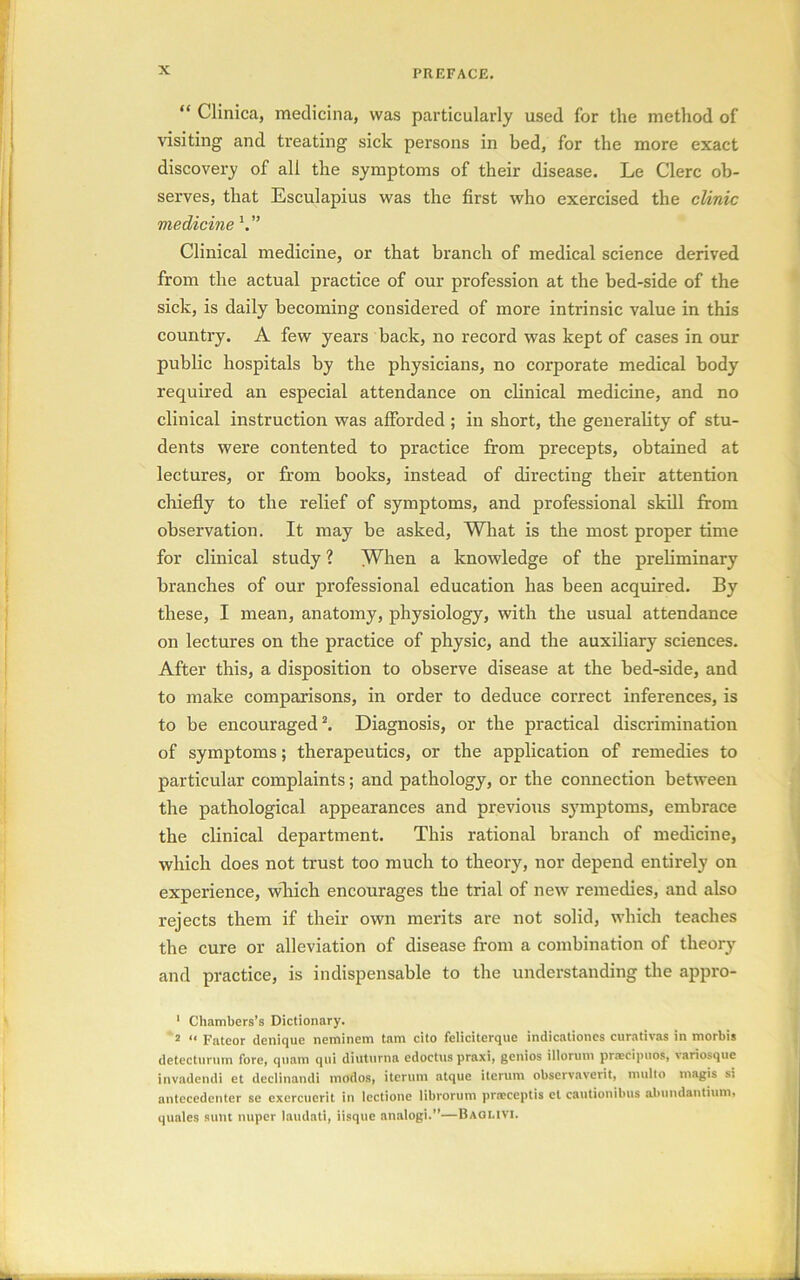 “ Clinica, medicina, was particularly used for the method of visiting and treating sick persons in bed, for the more exact discovery of all the symptoms of their disease. Le Clerc ob- serves, that Esculapius was the first who exercised the clinic medicine V’ Clinical medicine, or that branch of medical science derived from the actual practice of our profession at the bed-side of the sick, is daily becoming considered of more intrinsic value in this country. A few years back, no record was kept of cases in our public hospitals by the physicians, no corporate medical body required an especial attendance on clinical medicine, and no clinical instruction was afforded ; in short, the generality of stu- dents were contented to practice from precepts, obtained at lectures, or from books, instead of directing their attention chiefly to the relief of symptoms, and professional skill from observation. It may be asked, What is the most proper time for clinical study ? When a knowledge of the preliminary branches of our professional education has been acquired. By these, I mean, anatomy, physiology, with the usual attendance on lectures on the practice of physic, and the auxiliary sciences. After this, a disposition to observe disease at the bed-side, and to make comparisons, in order to deduce correct inferences, is to be encouraged1 2. Diagnosis, or the practical discrimination of symptoms; therapeutics, or the application of remedies to particular complaints; and pathology, or the connection between the pathological appearances and previous symptoms, embrace the clinical department. This rational branch of medicine, which does not trust too much to theory, nor depend entirely on experience, which encourages the trial of new remedies, and also rejects them if their own merits are not solid, which teaches the cure or alleviation of disease from a combination of theory and practice, is indispensable to the understanding the appro- 1 Chambers’s Dictionary. 2 “ Fateor denique neminem tam cito feliciterque indicationes curativas in morbis detecturum fore, quam qui diutnrna edoctus praxi, genios illorum praecipuos, variosque invadendi et declinandi modos, iterurn atque iterum observaveiit, multo magis si antecedenter se exercuerit in lectione librorum prneceptis el cautionibus alnindantimn, quales sunt nuper laudati, iisque analogi.”—Baqlivi.