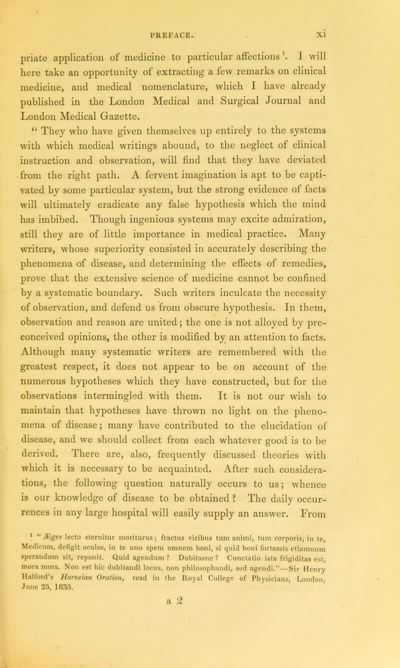 priate application of medicine to particular affectionsI will here take an opportunity of extracting a few remarks on clinical medicine, and medical nomenclature, which I have already published in the London Medical and Surgical Journal and London Medical Gazette. “ They who have given themselves up entirely to the systems with which medical writings abound, to the neglect of clinical instruction and observation, will find that they have deviated from the right path. A fervent imagination is apt to be capti- vated by some particular system, but the strong evidence of facts will ultimately eradicate any false hypothesis which the mind has imbibed. Though ingenious systems may excite admiration, still they are of little importance in medical practice. Many writers, whose superiority consisted in accurately describing the phenomena of disease, and determining the effects of remedies, prove that the extensive science of medicine cannot be confined by a systematic boundary. Such writers inculcate the necessity of observation, and defend us from obscure hypothesis. In them, observation and reason are united; the one is not alloyed by pre- conceived opinions, the other is modified by an attention to facts. Although many systematic writers are remembered with the greatest respect, it does not appear to be on account of the numerous hypotheses which they have constructed, but for the observations intermingled with them. It is not our wish to maintain that hypotheses have thrown no light on the pheno- mena of disease; many have contributed to the elucidation of’ disease, and we should collect from each whatever good is to be derived. There are, also, frequently discussed theories with which it is necessary to be acquainted. After such considera- tions, the following question naturally occurs to us; whence is our knowledge of disease to be obtained ? The daily occur- rences in any large hospital will easily supply an answer. From 1 “ Mger lecto sternitur moriturus; fractus viribus turn animi, turn corporis, in te, Medicum, defigit oculos, in te uno spem omnem boni, si quid boni fortassis etiamnum sperandum sit, reponit. Quid agendum ? Dubitasne 1 Cunctatio ista frigiditas est, mora mors. Non est hie dubitandi locus, non philosophandi, sed agendi.”—Sir Henry Halford’s Harveian Oration, read in the Royal College of Physicians, London, June 25, 1835.