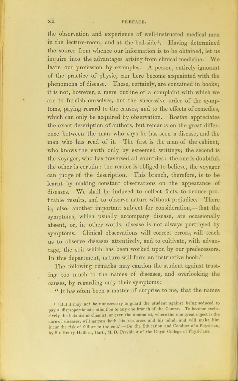 the observation and experience of well-instructed medical men in the lecture-room, and at the bed-side b Having determined the source from whence our information is to be obtained, let us inquire into the advantages arising from clinical medicine. We learn our profession by examples. A person, entirely ignorant of the practice of physic, can here become acquainted with the phenomena of disease. These, certainly, are contained in books; it is not, however, a mere outline of a complaint with which we are to furnish ourselves, but the successive order of the symp- toms, paying regard to the causes, and to the effects of remedies, which can only be acquired by observation. Rostan appreciates the exact description of authors, but remarks on the great differ- ence between the man who says he has seen a disease, and the man who has read of it. The first is the man of the cabinet, who knows the earth only by esteemed writings; the second is the voyager, who has traversed all countries: the one is doubtful, the other is certain: the reader is obliged to believe, the voyager can judge of the description. This branch, therefore, is to be learnt by making constant observations on the appearance of diseases. We shall be induced to collect facts, to deduce pro- fitable results, and to observe nature without prejudice. There is, also, another important subject for consideration,—that the symptoms, which usually accompany disease, are occasionally absent, or, in other words, disease is not always portrayed by symptoms. Clinical observations will correct errors, will teach us to observe diseases attentively, and to cultivate, with advan- tage, the soil which has been worked upon by our predecessors. In this department, nature will form an instructive book.” The following remarks may caution the student against trust- ing too much to the names of diseases, and overlooking the causes, by regarding only their symptoms: “ It has often been a matter of surprise to me, that the names 1 “ But it may not be unnecessary to guard the student against being seduced to pay a disproportionate attention to any one branch of the Course. To become exclu- sively the botanist or chemist, or even the anatomist, where the one great object is the cure of diseases, will narrow both his resources and his mind, and will make him incur the risk of failure in the end.”—On the Education and Conduct of a Physician, by Sir Henry Halford, Bart., M. 1). President of the Royal College of Physicians.