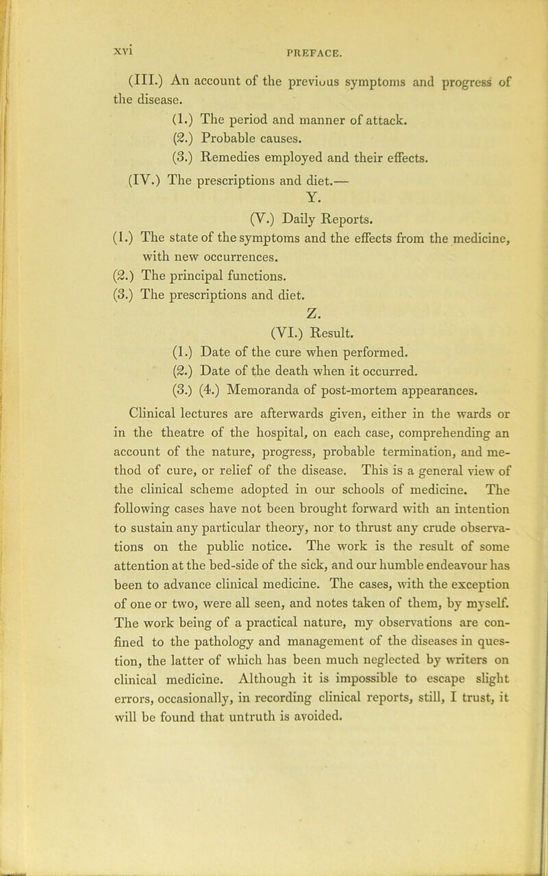 (III.) An account of the previous symptoms and progress of the disease. (1.) The period and manner of attack. (2.) Probable causes. (3.) Remedies employed and their effects. (IV.) The prescriptions and diet.— Y. (Y.) Daily Reports. (1.) The state of the symptoms and the effects from the medicine, with new occurrences. (2.) The principal functions. (3.) The prescriptions and diet. Z. (YI.) Result. (1.) Date of the cure when performed. (2.) Date of the death when it occurred. (3.) (4.) Memoranda of post-mortem appearances. Clinical lectures are afterwards given, either in the wards or in the theatre of the hospital, on each case, comprehending an account of the nature, progress, probable termination, and me- thod of cure, or relief of the disease. This is a general view of the clinical scheme adopted in our schools of medicine. The following cases have not been brought forward with an intention to sustain any particular theory, nor to thrust any crude observa- tions on the public notice. The work is the result of some attention at the bed-side of the sick, and our humble endeavour has been to advance clinical medicine. The cases, with the exception of one or two, were all seen, and notes taken of them, by myself. The work being of a practical nature, my observations are con- fined to the pathology and management of the diseases in ques- tion, the latter of which has been much neglected by writers on clinical medicine. Although it is impossible to escape slight errors, occasionally, in recording clinical reports, still, I trust, it will be found that untruth is avoided.