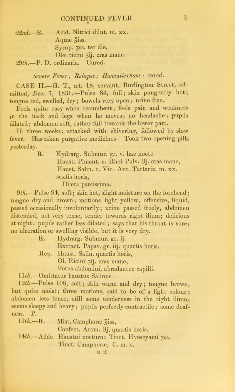 22nd.—R. Acid. Nitrici dilut. m. xx. Aquae Jiss. Syrup. 3ss. ter die, Olei ricini 3y. eras mane. 29th.—P. D. ordinaria. Cured. Severe Fever; Relapse; Hcemativrhcea ; cured. CASE II.—Gr. T., set. 18, servant, Burlington Street, ad- mitted, Dec. 7, 1831.—Pulse 84, full; skin pungently hot; tongue red, swelled, dry ; bowels very open ; urine free. Feels quite easy when recumbent; feels pain and weakness in the back and legs when he moves; no headache; pupils dilated; abdomen soft, rather full towards the lower part. Ill three weeks; attacked with shivering, followed by slow fever. Has taken purgative medicines. Took two opening pills yesterday. R. Hydrarg. Submur. gr. v. hac nocte Haust. Piment. c. Rhei Pulv. 9j. eras mane, Haust. Salin. c. Vin. Ant. Tartariz. m. xx. sextis horis, Dirnta parcissima. 9th.—Pulse 94, soft; skin hot, slight moisture on the forehead ; tongue dry and brown; motions light yellow, offensive, liquid, passed occasionally involuntarily; urine passed freely, abdomen distended, not very tense, tender towards right ilium; delirious at night; pupils rather less dilated ; says that his throat is sore; no ulceration or swelling visible, but it is very dry. R. Hydrarg. Submur. gr. ij. Extract. Papav. gr. iij. quartis horis. Rep. Haust. Salin. quartis horis, 01. Ricini 3ij. eras mane, Fotus abdomini, abradantur capilli. 1 \th.—Omittatur haustus Salinus. 12th.—Pulse 108, soft; skin warm and dry; tongue brown, but quite moist; three motions, said to be of a light colour; abdomen less tense, still some tenderness in the right ilium; seems sleepy and heavy; pupils perfectly contractile ; some deaf- ness. P. 13th.—R. Mist. Camphorse 3iss, Confect. Arom. 3j. quartis horis. 14th.—Adde Haustui nocturno Tinct. Hyoscyami 3ss. Tinct. Camphorae, C. m. x. b 2