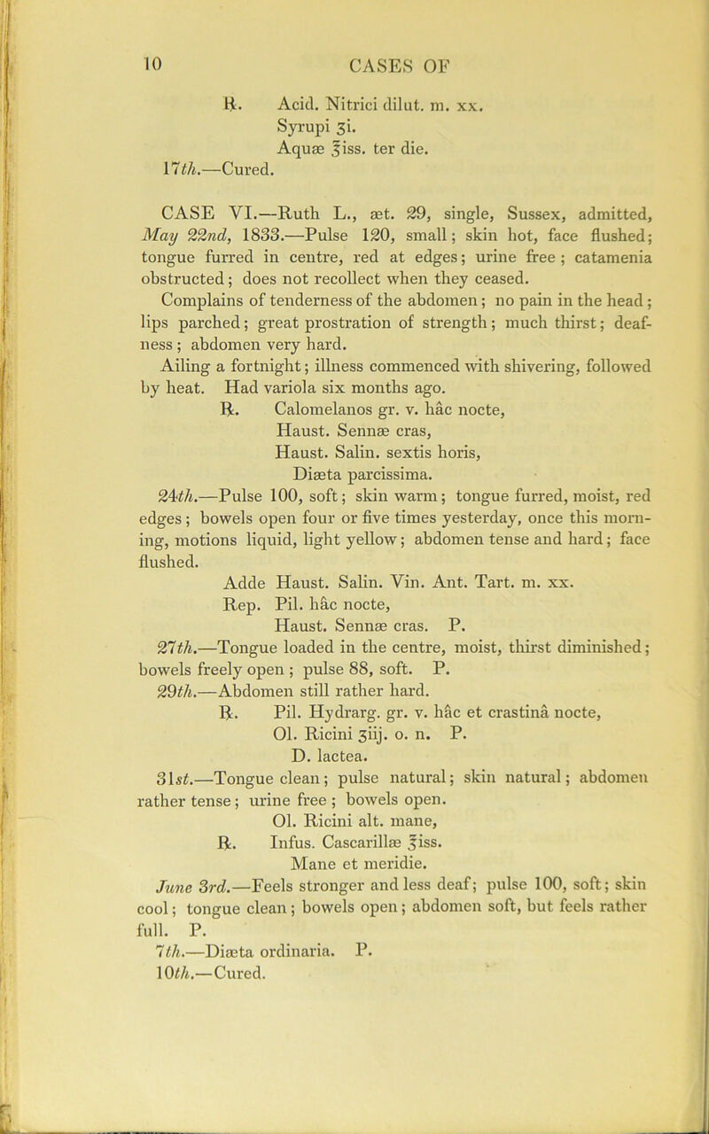 R. Acid. Nitrici dilut. m. xx. Syrupi 3i. Aquae ,fiss. ter die. 17 th.—Cured. CASE VI.—Ruth L., aet. 29, single, Sussex, admitted, May 22nd, 1833.—Pulse 120, small; skin hot, face flushed; tongue furred in centre, red at edges; urine free ; catamenia obstructed; does not recollect when they ceased. Complains of tenderness of the abdomen; no pain in the head ; lips parched; great prostration of strength; much thirst; deaf- ness ; abdomen very hard. Ailing a fortnight; illness commenced with shivering, followed by heat. Had variola six months ago. R. Calomelanos gr. v. hac nocte, Haust. Sennas eras, Haust. Salin. sextis horis, Diaeta parcissima. 24<th.—Pulse 100, soft; skin warm; tongue furred, moist, red edges; bowels open four or five times yesterday, once this morn- ing, motions liquid, light yellow; abdomen tense and hard; face flushed. Adde Haust. Salin. Vin. Ant. Tart. m. xx. Rep. Pil. hac nocte, Haust. Sennae eras. P. 27th.—Tongue loaded in the centre, moist, thirst diminished; bowels freely open ; pulse 88, soft. P. 29th.—Abdomen still rather hard. R. Pil. Hydrarg. gr. v. hac et crastina nocte, 01. Ricini 3iij. o. n. P. D. lactea. 31s£.—Tongue clean; pulse natural; skin natural; abdomen rather tense; urine free ; bowels open. 01. Ricini alt. mane, R. Infus. Cascarillae ,fiss. Mane et meridie. June 3rd.—Feels stronger and less deaf; pulse 100, soft; skin cool; tongue clean ; bowels open; abdomen soft, but feels rather full. P. 7th.—Diaeta ordinaria. P. 10 th.—Cured.