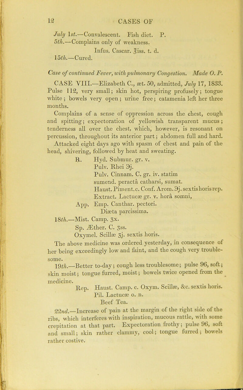 July 1 st.—Convalescent. Fish diet. P. 5th.—Complains only of weakness. Infus. Cascar. 5iss. t. d. \5th.—Cured. Case of continued Fever, with pulmonary Congestion. Made 0. P. CASE VIII.—Elizabeth C., set. 50, admitted, July 17, 1833. Pulse 112, very small; skin hot, perspiring profusely; tongue white ; bowels very open ; urine free; catamenia left her three months. Complains of a sense of oppression across the chest, cough and spitting; expectoration of yellowish transparent mucus; tenderness all over the chest, which, however, is resonant on percussion, throughout its anterior part; abdomen full and hard. Attacked eight days ago with spasm of chest and pain of the head, shivering, followed by heat and sweating. R. Hyd. Submur. gr. v. Pulv. Rhei 3j. Pulv. Cinnam. C. gr. iv. statim sumend. peracta catharsi, sumat. Haust. Piment.c. Conf. Arom. 3j. sextishorisrep. Extract. Lactucae gr. v. hora somni, App. Emp. Canthar. pectori. Diaeta parcissima. 18^/i.—Mist. Camp. 3x. Sp. iEther. C. 3ss. Oxymel. Scillae 3j. sextis horis. The above medicine was ordered yesterday, in consequence of her being exceedingly low and faint, and the cough very trouble- some. 19^.—Better to-day; cough less troublesome; pulse 96, soft; skin moist; tongue furred, moist; bowels twice opened from the medicine. Rep. Haust. Camp. c. Oxym. Scillae, &c. sextis horis. Pil. Lactucae o. n. Beef Tea. 22nd.—Increase of pain at the margin of the right side of the ribs, which interferes with inspiration, mucous lattle, with some crepitation at that part. Expectoration frothy; pulse 96, soft and small; skin rather clammy, cool; tongue furred; bowels rather costive.