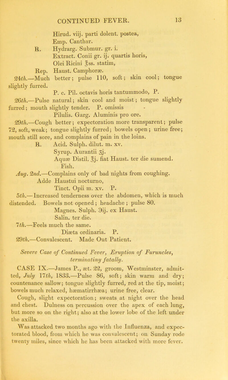 Hirud. viij. parti dolent. postea, Emp. Canthar. R. Hydrarg. Submur. gr. i. Extract. Conii gr. ij. quartis horis, Olei Ricini |ss. statim, Rep. Haust. Campliorse. —Much better; pulse 110, soft; skin cool; tongue slightly furred. P. c. Pil. octavis horis tantummodo, P. 26/7*.—Pulse natural; skin cool and moist; tongue slightly furred; mouth slightly tender. P. omissis Pilulis. Garg. Aluminis pro ore. 29th.—Cough better; expectoration more transparent; pulse 72, soft, weak; tongue slightly furred; bowels open ; urine free; mouth still sore, and complains of pain in the loins. R. Acid. Sulph. dilut. m. xv. Syrup. Aurantii 3j. Aquae Distil. 3j. fiat Haust. ter die sumend. Fish. Aug. 2nd.—Complains only of bad nights from coughing. Adde Haustui nocturno, Tinct. Opii m. xv. P. 5th.—Increased tenderness over the abdomen, which is much distended. Bowels not opened; headache ; pulse 80. Magnes. Sulph. 3ij. ex Haust. Salin. ter die. 7th.—Feels much the same. Diaeta ordinaria. P. 29th.—Convalescent. Made Out Patient. Severe Case of Continued Fever, Eruption of Furuncles, terminating fatally. CASE IX.—James P., set. 22, groom, Westminster, admit- ted, July \7th, 1833.—Pulse 86, soft; skin warm and dry; countenance sallow; tongue slightly furred, red at the tip, moist; bowels much relaxed, hsematirrhaea; urine free, clear. Cough, slight expectoration; sweats at night over the head and chest. Dulness on percussion over the apex of each lung, but more so on the right; also at the lower lobe of the left under the axilla. Was attacked two months ago with the Influenza, and expec- torated blood, from which he was convalescent; on Sunday rode twenty miles, since which he has been attacked with more fever.