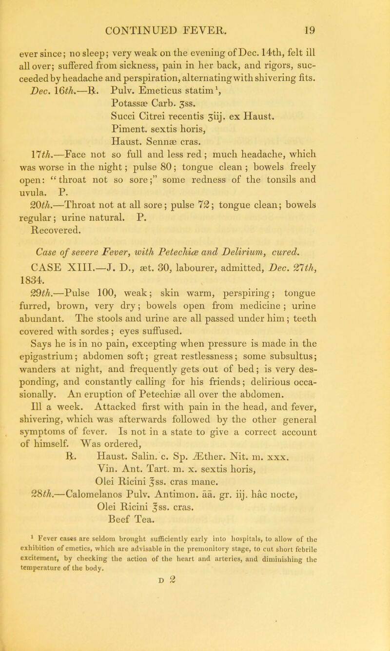 ever since; no sleep; very weak on the evening of Dec. 14th, felt ill all over; suffered from sickness, pain in her back, and rigors, suc- ceeded by headache and perspiration, alternating with shivering fits. Dec. 16th.—R. Pulv. Emeticus statim1, Potassm Carb. 3ss. Succi Citrei recentis 3iij. ex Haust. Piment. sextis horis, Haust. Sennae eras. 17th.—Face not so full and less red; much headache, which was worse in the night; pulse 80; tongue clean ; bowels freely open: “throat not so sore;” some redness of the tonsils and uvula. P. 20th.—Throat not at all sore; pulse 72; tongue clean; bowels regular; urine natural. P. Recovered. Case of severe Fever, with Petechice and Delirium, cured. CASE XIII.—J. D., set. 80, labourer, admitted, Dec. 27th, 1834. 29th.—Pulse 100, weak; skin warm, perspiring; tongue furred, brown, very dry; bowels open from medicine ; urine abundant. The stools and urine are all passed under him; teeth covered with sordes ; eyes suffused. Says he is in no pain, excepting when pressure is made in the epigastrium; abdomen soft; great restlessness; some subsultus; wanders at night, and frequently gets out of bed; is very des- ponding, and constantly calling for his friends; delirious occa- sionally. An eruption of Petechiae all over the abdomen. Ill a week. Attacked first with pain in the head, and fever, shivering, which was afterwards followed by the other general symptoms of fever. Is not in a state to give a correct account of himself. Was ordered, R. Haust. Salin. c. Sp. JEther. Nit. m. xxx. Vin. Ant. Tart. m. x. sextis horis, Olei Ricini fss. eras mane. 28th.—Calomelanos Pulv. Antimon. aa. gr. iij. hac nocte, Olei Ricini ^ss. eras. Beef Tea. 1 Fever cases are seldom brought sufficiently early into hospitals, to allow of the exhibition of emetics, which are advisable in the premonitory stage, to cut short febrile excitement, by checking the action of the heart and arteries, and diminishing the temperature of the body. D 2