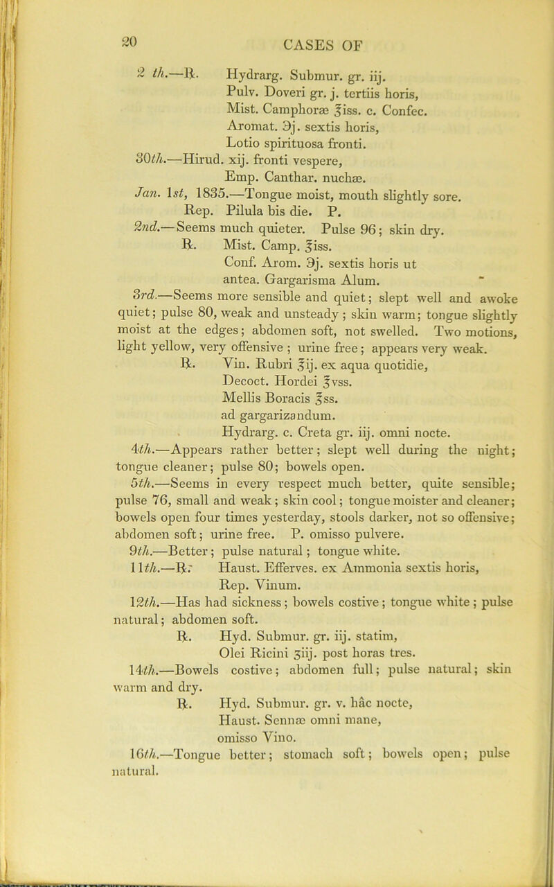 2 ill.—IE Hydrarg. Submur. gr. iij. Pulv. Doveri gr. j. tertiis horis, Mist. Camphoras jiss. c. Confec. Aromat. 3j. sextis horis, Lotio spirituosa fronti. oOth.—Hirud. xij. fronti vespere, Emp. Canthar. nuchas. Jan. 1 st, 1835.—Tongue moist, mouth slightly sore. Rep. Pilula bis die. P. 2nd — Seems much quieter. Pulse 96; skin dry. R. Mist. Camp. fiss. Conf. Arom. 3j. sextis horis ut antea. Gargarisma Alum. Si'd.—Seems more sensible and quiet; slept well and awoke quiet; pulse 80, weak and unsteady ; skin warm; tongue slightly moist at the edges; abdomen soft, not swelled. Two motions, light yellow, very offensive ; urine free; appears very weak. R. Yin. Rubri fij. ex aqua quotidie, Decoct. Hordei fvss. Mellis Boracis 3ss. ad gargarizandum. Hydrarg. c. Creta gr. iij. omni nocte. 4<th.—Appears rather better; slept well during the night; tongue cleaner; pulse 80; bowels open. 5th.—Seems in every respect much better, quite sensible; pulse 76, small and weak; skin cool; tongue moister and cleaner; bowels open four times yesterday, stools darker, not so offensive; abdomen soft; urine free. P. omisso pulvere. 9th.—Better; pulse natural; tongue white. 11th.—Rr Haust. Efferves. ex Ammonia sextis horis, Rep. Vinum. 12th.—Has had sickness; bowels costive; tongue white; pulse natural; abdomen soft. R. Hyd. Submur. gr. iij. statim, Olei Ricini 3iij. post horas tres. 1 A'th.—Bowels costive; abdomen full; pulse natural; skin warm and dry. R. Hyd. Submur. gr. v. hac nocte, Haust. Sennae omni mane, omisso Vino. 16th.—Tongue better; stomach soft; bowels open; pulse natural.