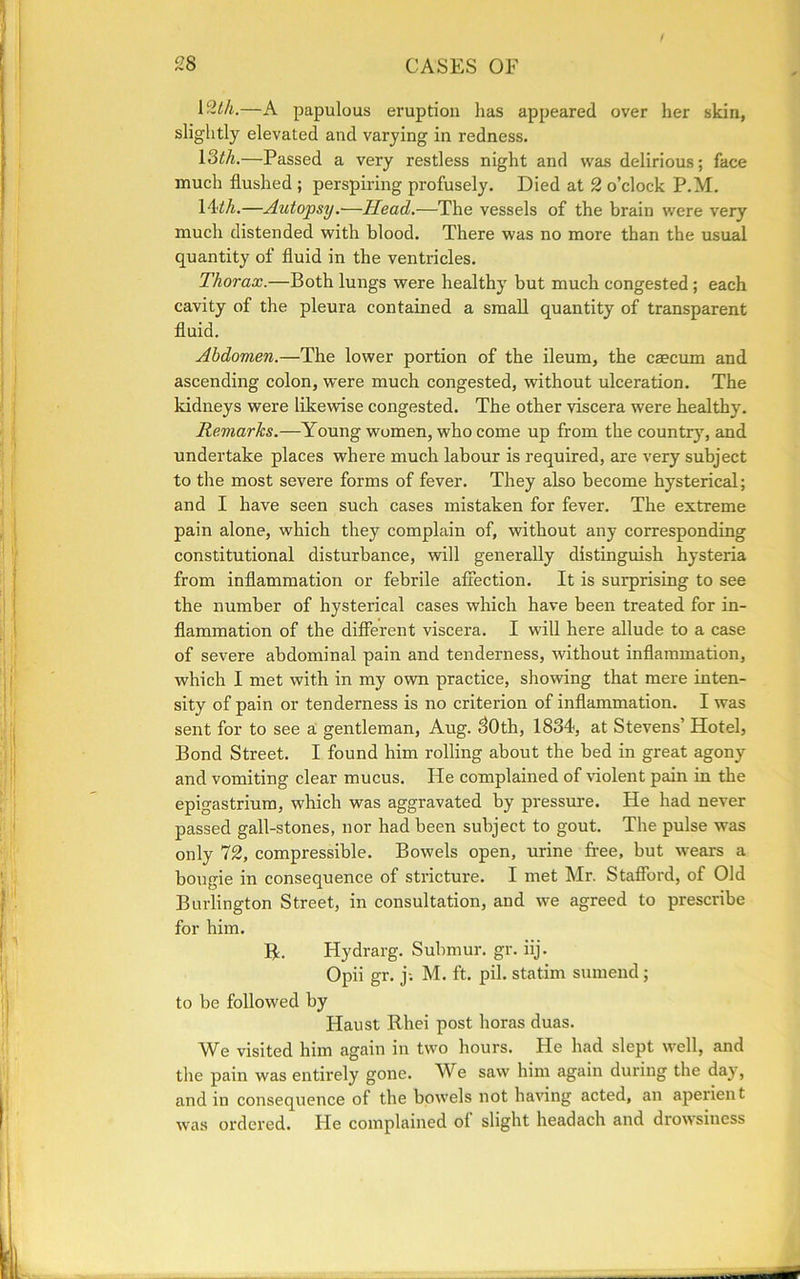 l&th.—A papulous eruption has appeared over her skin, slightly elevated and varying in redness. 13th.—Passed a very restless night and was delirious; face much flushed ; perspiring profusely. Died at 2 o’clock P.M. 14ill.—Autopsy.—Head.—The vessels of the brain were very much distended with blood. There was no more than the usual quantity of fluid in the ventricles. Thorax.—Both lungs were healthy but much congested ; each cavity of the pleura contained a small quantity of transparent fluid. Abdomen.—The lower portion of the ileum, the caecum and ascending colon, were much congested, without ulceration. The kidneys were likewise congested. The other viscera were healthy. Remarks.—Young women, who come up from the country, and undertake places where much labour is required, are very subject to the most severe forms of fever. They also become hysterical; and I have seen such cases mistaken for fever. The extreme pain alone, which they complain of, without any corresponding constitutional disturbance, will generally distinguish hysteria from inflammation or febrile affection. It is surprising to see the number of hysterical cases which have been treated for in- flammation of the different viscera. I will here allude to a case of severe abdominal pain and tenderness, without inflammation, which I met with in my own practice, showing that mere inten- sity of pain or tenderness is no criterion of inflammation. I was sent for to see a gentleman, Aug. 30th, 1834, at Stevens’ Hotel, Bond Street. I found him rolling about the bed in great agony and vomiting clear mucus. He complained of violent pain in the epigastrium, which was aggravated by pressure. He had never passed gall-stones, nor had been subject to gout. The pulse was only 72, compressible. Bowels open, urine free, but wears a bougie in consequence of stricture. I met Mr. Stafford, of Old Burlington Street, in consultation, and we agreed to prescribe for him. R. Hydrarg. Submur. gr. iij. Opii gr. j; M. ft. pil. statim surnend; to be followed by Haust Rhei post boras duas. AVe visited him again in two hours. He had slept well, and the pain was entirely gone. We saw him again during the day, and in consequence of the bowels not having acted, an aperient was ordered. He complained ol slight headach and drowsiness