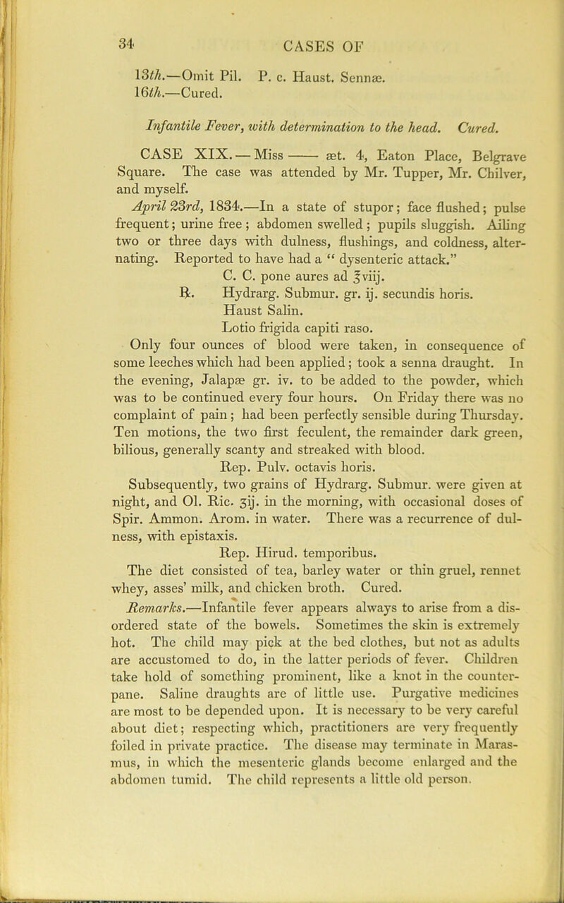 13th.—Omit Pil. P. c. Haust. Sennas. 16 th.—Cured. Infantile Fever, with determination to the head. Cured. CASE XIX. — Miss aet. 4, Eaton Place, Belgrave Square. The case was attended by Mr. Tupper, Mr. Chilver, and myself. April 23rd, 1834.—In a state of stupor; face flushed; pulse frequent; urine free ; abdomen swelled ; pupils sluggish. Ailing two or three days with dulness, flushings, and coldness, alter- nating. Reported to have had a “ dysenteric attack.” C. C. pone aures ad ^viij. R. Hydrarg. Submur. gr. ij. secundis horis. Haust Salin. Lotio frigida capiti raso. Only four ounces of blood were taken, in consequence of some leeches which had been applied; took a senna draught. In the evening, Jalapae gr. iv. to be added to the powder, which was to be continued every four hours. On Friday there was no complaint of pain ; had been perfectly sensible during Thursday. Ten motions, the two first feculent, the remainder dark green, bilious, generally scanty and streaked with blood. Rep. Pulv. octavis horis. Subsequently, two grains of Hydrarg. Submur. were given at night, and 01. Ric. gij. in the morning, with occasional doses of Spir. Ammon. Arom. in water. There was a recurrence of dul- ness, with epistaxis. Rep. Hirud. temporibus. The diet consisted of tea, barley water or thin gruel, rennet whey, asses’ milk, and chicken broth. Cured. Remarks.—Infantile fever appears always to arise from a dis- ordered state of the bowels. Sometimes the skin is extremely hot. The child may pick at the bed clothes, but not as adults are accustomed to do, in the latter periods of fever. Children take hold of something prominent, like a knot in the counter- pane. Saline draughts are of little use. Purgative medicines are most to be depended upon. It is necessary to be very careful about diet; respecting which, practitioners are very frequently foiled in private practice. The disease may terminate in Maras- mus, in which the mesenteric glands become enlarged and the abdomen tumid. The child represents a little old person.