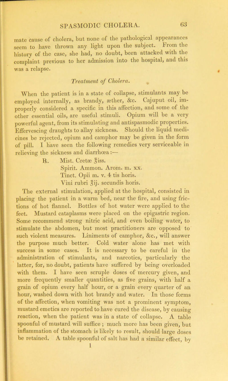 mate cause of cholera* hut none of the pathological appeal ances seem to have thrown any light upon the subject. From the history of the case, she had, no doubt, been attacked with the complaint previous to her admission into the hospital, and this was a relapse. Treatment of Cholera. When the patient is in a state of collapse, stimulants may be employed internally, as brandy, aether, &c. Cajuput oil, im- properly considered a specific in this affection, and some of the other essential oils, are useful stimuli. Opium will be a very powerful agent, from its stimulating and antispasmodic properties. Effervescing draughts to allay sickness. Should the liquid medi- cines be rejected, opium and camphor may be given in the form of pill. I have seen the following remedies very serviceable in relieving the sickness and diarrhoea:— R. Mist. Cretae fiss. Spirit. Ammon. Arom. m. xx. Tinct. Opii m. v. 4 tis horis. Vim rubri |ij. secundis horis. The external stimulation, applied at the hospital, consisted in placing the patient in a warm bed, near the fire, and using fric- tions of hot flannel. Bottles of hot water were applied to the feet. Mustard cataplasms were placed on the epigastric region. Some recommend strong nitric acid, and even boiling water, to stimulate the abdomen, but most practitioners are opposed to such violent measures. Liniments of camphor, &c., will answer the purpose much better. Cold water alone has met with success in some cases. It is necessary to be careful in the administration of stimulants, and narcotics, particularly the latter, for, no doubt, patients have suffered by being overloaded with them. I have seen scruple doses of mercury given, and more frequently smaller quantities, as five grains, with half a grain of opium every half hour, or a grain every quarter of an hour, washed down with hot brandy and water. In those forms of the affection, when vomiting was not a prominent symptom, mustard emetics are reported to have cured the disease, by causing reaction, when the patient was in a state of collapse. A table spoonful of mustard will suffice ; much more has been given, but inflammation of the stomach is likely to result, should large doses be retained. A table spoonful of salt has had a similar effect, by t