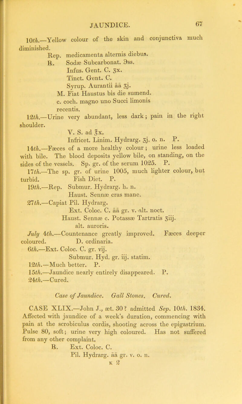 10(7*. Yellow colour of the skin and conjunctiva much diminished. Rep. medicamenta alternis diebus. R. Sodae Subcarbonat. 9ss. Infus. Gent. C. 3x. Tinct. Gent. C. Syrup. Aurantii aa 3j. M. Fiat Haustus bis die sumend. c. coch. magno uno Succi limonis recentis. \2th.—Urine very abundant, less dark; pain in the right shoulder. V. S. ad 3x. Infricet. Linim. Hydrarg. 3j. o. n. P. 14th.—Faeces of a more healthy colour ; urine less loaded with bile. The blood deposits yellow bile, on standing, on the sides of the vessels. Sp. gr. of the serum 1025. P. 17th.—The sp. gr. of urine 1005, much lighter colour, but turbid. Fish Diet. P. 19th.—Rep. Submur. Hydrarg. h. n. Haust. Sennas eras mane. 27th.—Capiat Pil. Hydrarg. Ext. Coloc. C. aa gr. v. alt. noct. Haust. Sennae c. Potassae Tartratis 3iij. alt. auroris. July 4?th.—Countenance greatly improved. Faeces deeper coloured. D. ordinaria. 6th.—Ext. Coloc. C. gr. vij. Submur. Hyd. gr. iij. statim. 12th.—Much better. P. 15th.—Jaundice nearly entirely disappeared. P. 24 th.—Cured. Case of Jaundice. Gall Stones. Cured. CASE XLIX.—John J., ast. 30? admitted Sep. 10th. 1834. Affected with jaundice of a week’s duration, commencing with pain at the scrobiculus cordis, shooting across the epigastrium. Pulse 80, soft; urine very high coloured. Has not suffered from any other complaint. R. Ext. Coloc. C. Pil. Hydrarg. aa gr. v. o. n. k 2