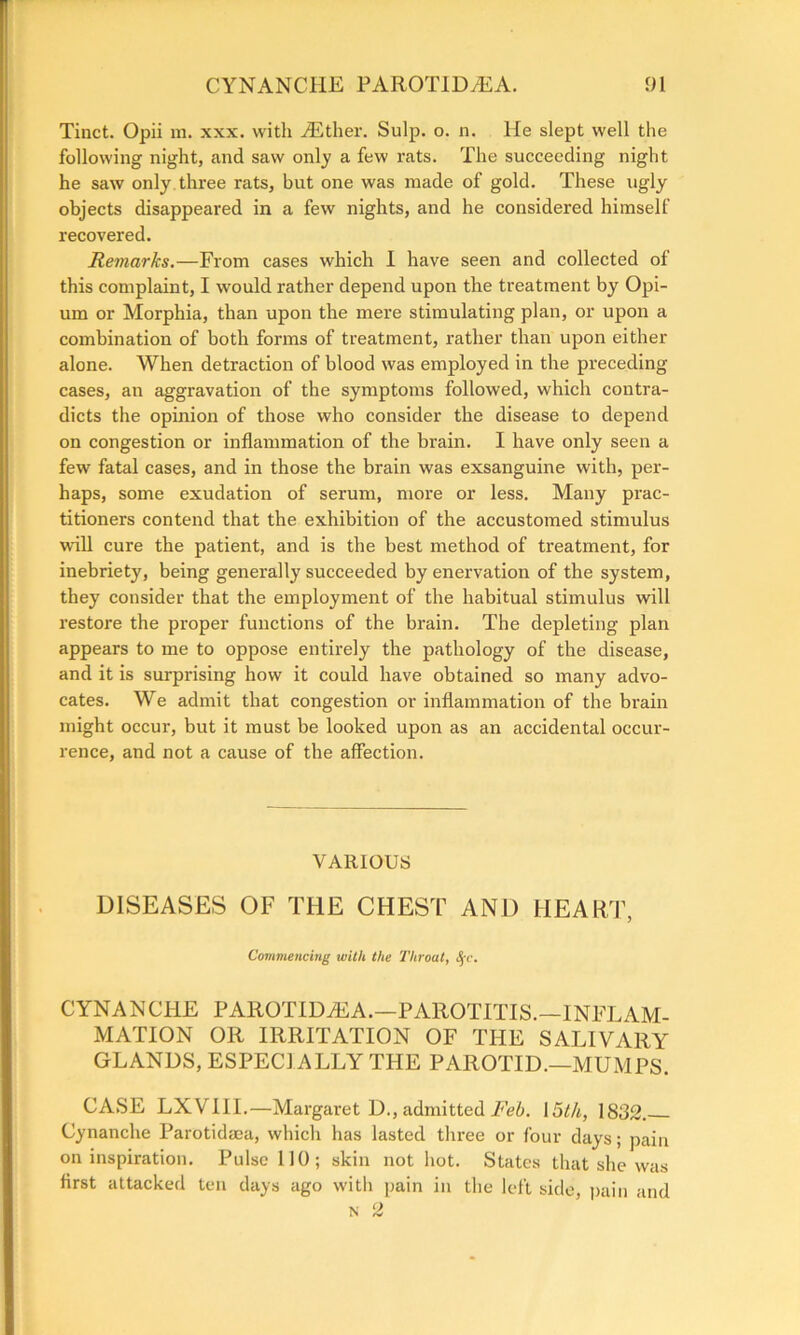 Tinct. Opii m. xxx. with iEther. Sulp. o. n. He slept well the following night, and saw only a few rats. The succeeding night he saw only three rats, but one was made of gold. These ugly objects disappeared in a few nights, and he considered himself recovered. Remarks.—From cases which I have seen and collected of this complaint, I would rather depend upon the treatment by Opi- um or Morphia, than upon the mere stimulating plan, or upon a combination of both forms of treatment, rather than upon either alone. When detraction of blood was employed in the preceding cases, an aggravation of the symptoms followed, which contra- dicts the opinion of those who consider the disease to depend on congestion or inflammation of the brain. I have only seen a few fatal cases, and in those the brain was exsanguine with, per- haps, some exudation of serum, more or less. Many prac- titioners contend that the exhibition of the accustomed stimulus will cure the patient, and is the best method of treatment, for inebriety, being generally succeeded by enervation of the system, they consider that the employment of the habitual stimulus will restore the proper functions of the brain. The depleting plan appears to me to oppose entirely the pathology of the disease, and it is surprising how it could have obtained so many advo- cates. We admit that congestion or inflammation of the brain might occur, but it must be looked upon as an accidental occur- rence, and not a cause of the affection. VARIOUS DISEASES OF THE CHEST AND HEART, Commencing with the Throat, fyc. CYNANCHE PAROTIDiEA.—PAROTITIS.—INFLAM- MATION OR IRRITATION OF THE SALIVARY GLANDS, ESPECIALLY THE PAROTID.—MUMPS. CASE LXVIII.—Margaret D., admitted Feb. 15t/i, 1832. Cynanche Parotidma, which has lasted three or four days; pain on inspiration. Pulse 110; skin not hot. States that she was first attacked ten days ago with pain in the left side, pain and n 2