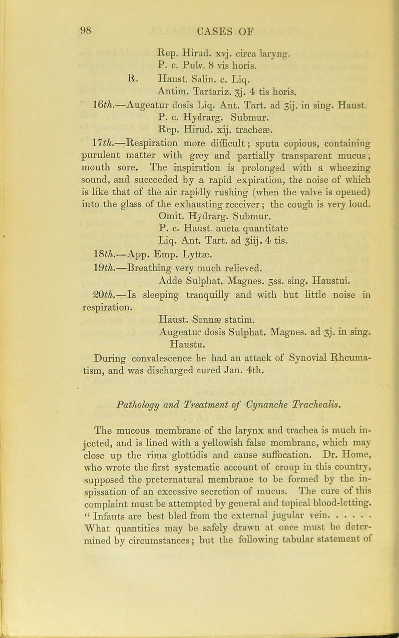 Rep. Hirud. xvj. circa laryng. P. c. Pulv. 8 vis horis. R. Haust. Salin. c. Liq. Antim. Tartariz. 3j. 4 tis horis. 16th.—Augeatur dosis Liq. Ant. Tart, ad 3ij. in sing. Haust. P. c. Hydrarg. Submur. Rep. Hirud. xij. tracheae. 17th.—Respiration more difficult; sputa copious, containing purulent matter with grey and partially transparent mucus; mouth sore. The inspiration is prolonged with a wheezing sound, and succeeded by a rapid expiration, the noise of which is like that of the air rapidly rushing (when the valve is opened) into the glass of the exhausting receiver; the cough is very loud. Omit. Hydrarg. Submur. P. c. Haust. aucta quantitate Liq. Ant. Tart, ad 3iij. 4 tis. 18th.—App. Emp. Lyttse. 19th.—Breathing very much relieved. Adde Sulphat. Magnes. 3ss. sing. Haustui. 20th.—Is sleeping tranquilly and with but little noise in respiration. Haust. Sennas statim. Augeatur dosis Sulphat. Magnes. ad 3j. in sing. Haustu. During convalescence he had an attack of Synovial Rheuma- tism, and was discharged cured Jan. 4th. Pathology and Treatment of Cynanche Tracliealis. The mucous membrane of the larynx and trachea is much in- jected, and is lined with a yellowish false membrane, which may close up the rima glottidis and cause suffocation. Dr. Home, who wrote the first systematic account of croup in this country, supposed the preternatural membrane to be formed by the in- spissation of an excessive secretion of mucus. The cure of this complaint must be attempted by general and topical blood-letting. “ Infants are best bled from the external jugular vein What quantities may be safely drawn at once must be deter- mined by circumstances; but the following tabular statement of