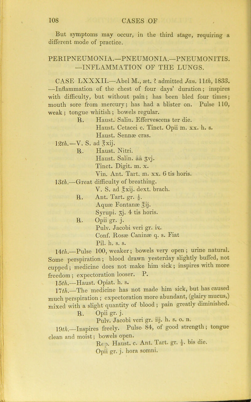 But symptoms may occur, in the third stage, requiring a different mode of practice. PERIPNEUMONIA.—PNEUMONIA.—PNEUMONITIS. —INFLAMMATION OF THE LUNGS. CASE LXXXII.—Abel M., set. ? admitted Jan. 1 \th, 1833. —Inflammation of the chest of four days’ duration; inspires with difficulty, but without pain; has been bled four times; mouth sore from mercury; has had a blister on. Pulse 110, weak ; tongue whitish ; bowels regular. R, Haust. Salin. Effervescens ter die. Haust. Cetacei c. Tinct. Opii m. xx. h. s. Haust. Sennas eras. 12th.—V. S. ad fxij. R. Haust. Nitri. Haust. Salin. aa 3vj. Tinct. Digit, m. x. Yin. Ant. Tart. m. xx. 6 tis horis. 13^.—Great difficulty of breathing. V. S. ad fxij. dext. brach. R. Ant. Tart. gr. Aquas Fontanas fij. Syrupi. 3j. 4 tis horis. R. Opii gr. j. Pulv. Jacobi veri gr. iy. Conf. Rosae Caninas q. s. Fiat Pil. h. s. s. 14^,—Pulse 100, weaker; bowels very open; urine natural. Some perspiration ; blood drawn yesterday slightly buffed, not cupped; medicine does not make him sick; inspires with more freedom ; expectoration looser. P. \5th.—Haust. Opiat. h. s. 17^_The medicine has not made him sick, but has caused much perspiration ; expectoration more abundant, (glairy mucus,) mixed with a slight quantity of blood ; pain greatly diminished. R. Opii gr. j. Pulv. Jacobi veri gr. iij. h. s. o. n. \2th.—Inspires freely. Pulse- 84, of good strength; tongue clean and moist; bowels open. Rf p. Haust. c. Ant. Tart. gr. \. bis die. Opii gr. j. bora somni.