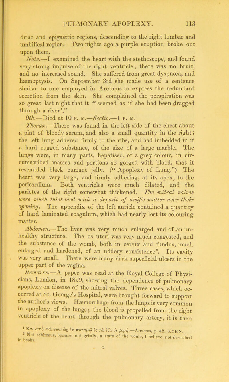 clriac and epigastric regions, descending to the right lumbar and umbilical region. Two nights ago a purple eruption broke out upon them. Note.—I examined the heart with the stethoscope, and found very strong impulse of the right ventricle; there was no bruit, and no increased sound. She suffered from great dyspnoea, and haemoptysis. On September 3rd she made use of a sentence similar to one employed in Aretaeus to express the redundant secretion from the skin. She complained the perspiration was so great last night that it “ seemed as if she had been dragged through a river1.” 9th.—Died at 10 p. m.—Sectio.— 1 p. m. Thorax.—There was found in the left side of the chest about a pint of bloody serum, and also a small quantity in the right; the left lung adhered firmly to the ribs, and had imbedded in it a hard rugged substance, of the size of a large marble. The lungs were, in many parts, hepatised, of a grey colour, in cir- cumscribed masses and portions so gorged with blood, that it resembled black currant jelly. (“ Apoplexy of Lung.”) The heart was very large, and firmly adhering, at its apex, to the pericardium. Both ventricles were much dilated, and the parietes of the right somewhat thickened. The mitral valves were much thickened ivith a deposit of ossific matter near their opening. The appendix of the left auricle contained a quantity of hard laminated coagulum, which had nearly lost its colouring matter. Abdomen.—The liver was very much enlarged and of an un- healthy structure. The os uteri was very much congested, and the substance of the womb, both in cervix and fundus, much enlarged and hardened, of an uddery consistence2. Its cavity was very small. There were many dark superficial ulcers in the upper part of the vagina. Remarks.—A paper was read at the Royal College of Physi- cians, London, in 1829, showing the dependence of pulmonary apoplexy on disease of the mitral valves. Three cases, which oc- curred at St. George’s Hospital, were brought forward to support the author’s views. Haemorrhage from the lungs is very common in apoplexy of the lungs; the blood is propelled from the right ventricle of the heart through the pulmonary artery, it is then 1 Kai ci7ro 7Tavroiv aif Iv TTOTafiip iq rd i) i/iopi).—Areteus, p. 42. KYHN. 2 Not schirrous, because not gristly, a state of the womb, I believe, not described in books. - Q