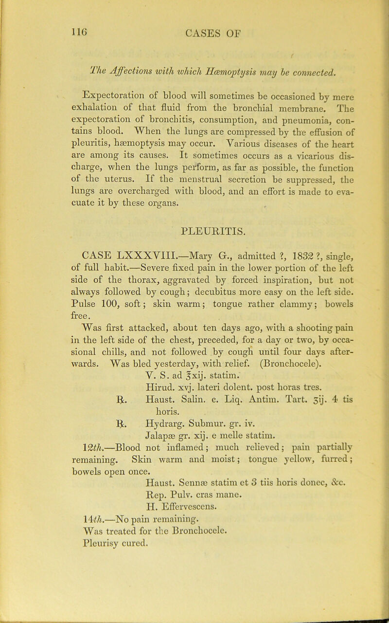 The Affections with which Haemoptysis may he connected. Expectoration of blood will sometimes be occasioned by mere exhalation of that fluid from the bronchial membrane. The expectoration of bronchitis, consumption, and pneumonia, con- tains blood. When the lungs are compressed by the effusion of pleuritis, haemoptysis may occur. Various diseases of the heart are among its causes. It sometimes occurs as a vicarious dis- charge, when the lungs perform, as far as possible, the function of the uterus. If the menstrual secretion be suppressed, the lungs are overcharged with blood, and an effort is made to eva- cuate it by these organs. PLEURITIS. CASE LXXXVIII.—Mary G., admitted ?, 1832 ?, single, of full habit.—Severe fixed pain in the lower portion of the left side of the thorax, aggravated by forced inspiration, but not always followed by cough; decubitus more easy on the left side. Pulse 100, soft; skin warm; tongue rather clammy; bowels free. Was first attacked, about ten days ago, with a shooting pain in the left side of the chest, preceded, for a day or two, by occa- sional chills, and not followed by cough until four days after- wards. Was bled yesterday, with relief. (Bronchocele). V. S. ad jxij. statim. Hirud. xvj. lateri dolent. post horas tres. R. Haust. Salin. e. Liq. Antim. Tart. sij. 4 tis horis. R. Hydrarg. Submur. gr. iv. Jalapae gr. xij. e melle statim. 12th.—Blood not inflamed ; much relieved ; pain partially remaining. Skin warm and moist; tongue yellow, furred; bowels open once. Haust. Sennae statim et 3 tiis horis donee, &c. Rep. Pulv. eras mane. H. Effervescens. 14'lh.—No pain remaining. Was treated for the Bronchocele. Pleurisy cured.