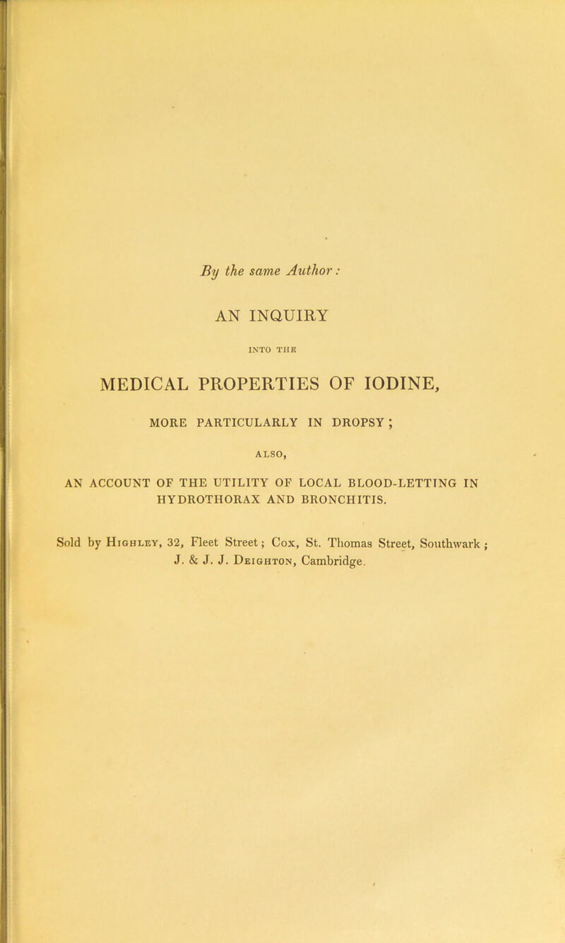 By the same Author : AN INQUIRY INTO THE MEDICAL PROPERTIES OF IODINE, MORE PARTICULARLY IN DROPSY ; ALSO, AN ACCOUNT OF THE UTILITY OF LOCAL BLOOD-LETTING IN HYDROTHORAX AND BRONCHITIS. Sold by Highley, 32, Fleet Street; Cox, St. Thomas Street, Southwark J. & J. J. Deighton, Cambridge.