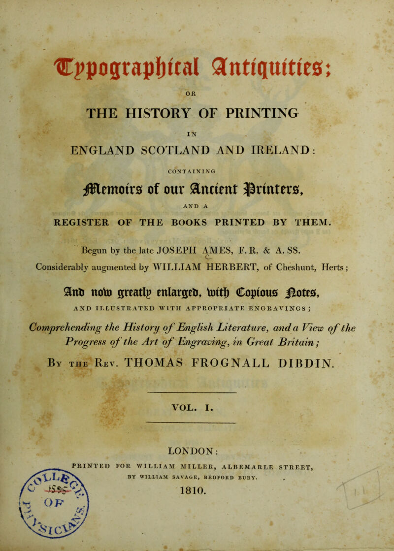 Cppograpfiital antiquities; OR THE HISTORY OF PRINTING IN ENGLAND SCOTLAND AND IRELAND: CONTAINING Memoirs of our &nttmt printers, AND A REGISTER OF THE BOOKS PRINTED BY THEM. Begun by the late JOSEPH AMES, F. R. & A. SS. Considerably augmented by WILLIAM HERBERT, of Cheshunt, Herts; ano noto greatly enlarged, toitf) Copious Jtotcs, AND ILLUSTRATED WITH APPROPRIATE ENGRAVINGS ; Comprehending the History of English Literature, and a View of the Progress of the Art of Engraving, in Great Britain ; By the Rev. THOMAS FROGNALL DIBDIN. VOL. i. LONDON: