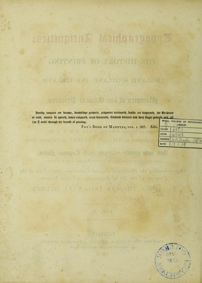 fyerebp, tongues are bnoton, fmotolcbge grotoctb, judgment increaseti), boofis are fcioperseli, tfie Scripture (as 3! sail)) tfitougf) tfie benefit of printing. Fox’s Book of Martyrs, voi.. i. 927. Edit. tffi._ai2lL.au royal COLLEGE OF PHYSICIANS LIBRARY CLASS TVr.f ACCN ifW SOURCE k-b ■ J. - :W.k\ DATE