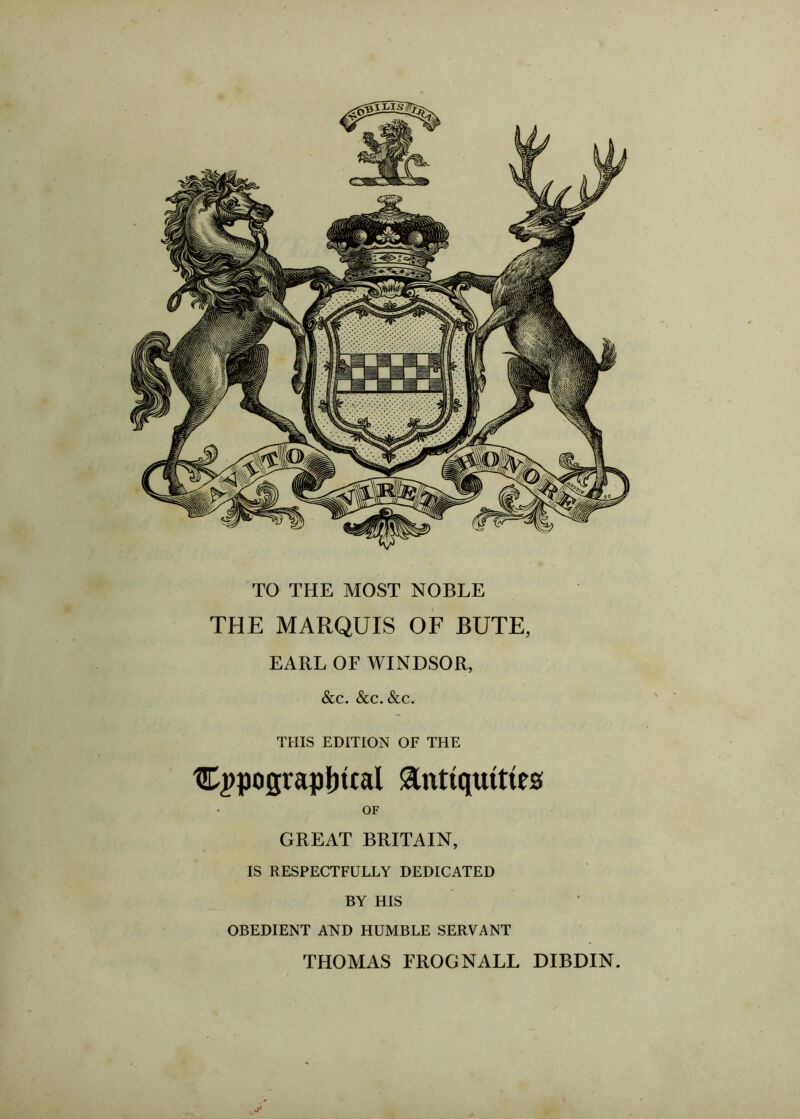 THIS EDITION OF THE typographical Antiquities OF GREAT BRITAIN, IS RESPECTFULLY DEDICATED BY HIS OBEDIENT AND HUMBLE SERVANT THOMAS FROG NALL DIBDIN. TO THE MOST NOBLE THE MARQUIS OF BUTE, EARL OF WINDSOR, &c. &c. See.