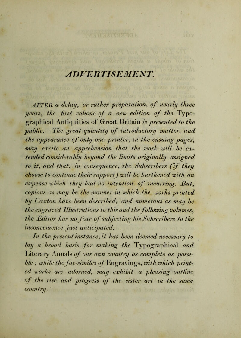 ADVERTISEMENT. AFTER a delay, or rather preparation, of nearly three years, the first volume of a new edition of the Typo- graphical Antiquities of Great Britain is presented to the public. The great quantity of introductory matter, and the appearance of only one printer, in the ensuing pages, may excite an apprehension that the work will be ex- tended considerably beyond the limits originally assigned to it, and that, in consequence, the Subscribers (if they choose to continue their support) will be burthened with an expense which they had no intention of incurring. But, copious as may be the manner in which the works printed by Caxton have been described, and numerous as may be the engraved Illustrations to this and the following volumes, the Editor has no fear of subjecting his Subscribers to the inconvenience just anticipated. In the present instance, it has been deemed necessary to lay a broad basis for making the Typographical and Literary Annals of our own country as complete as possi- ble ; while the facsimiles of Engravings, with which print- ed works are adorned, may exhibit a pleasing outline of the rise and progress of the sister art in the same country.