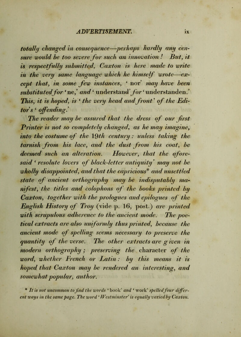 totally changed in consequence—perhaps hardly any cen- sure would he too severe for such an innovation ! But, it is respectfully submitted\ Caxton is here made to write in the very same language which he himself wrote—ex- cept that, in some few instances, 4 nor may have been substituted for 4ne/ andi understand’ybr ‘understanden/ This, it is hoped, is 4 the very head and front ’ of the Edi- tors 4 offending! The reader may be assured that the dress of our first Printer is not so completely changed, as he may imagine, into the costume of the 19th century: unless taking the tarnish from his lace, and the dust from his coat, be deemed such an alteration. However, that the afore- said 4 resolute lovers of black-letter antiquity’ may not be wholly disappointed, and that the capricious* and unsettled state of ancient orthography may be indisputably ma- nifest, the titles and colophons of the books printed by Caxton, together with the prologues and epilogues of the English History of Troy (vide p. 16, post.) are printed with scrupulous adherence to the ancient mode. The poe- tical extracts are also uniformly thus printed, because the ancient mode of spelling seems necessary to preserve the quantity of the verse. The other extracts are g iven in modern orthography; preserving the character of the word, whether French or Latin: by this means it is hoped that Caxton may be rendered an interesting, and somewhat popular, author. * It is not uncommon to find the words ‘ book’ and * work’ spelledfour differ- ent ways in the same page. The word 1 Westminster’ is equally varied by Caxton.
