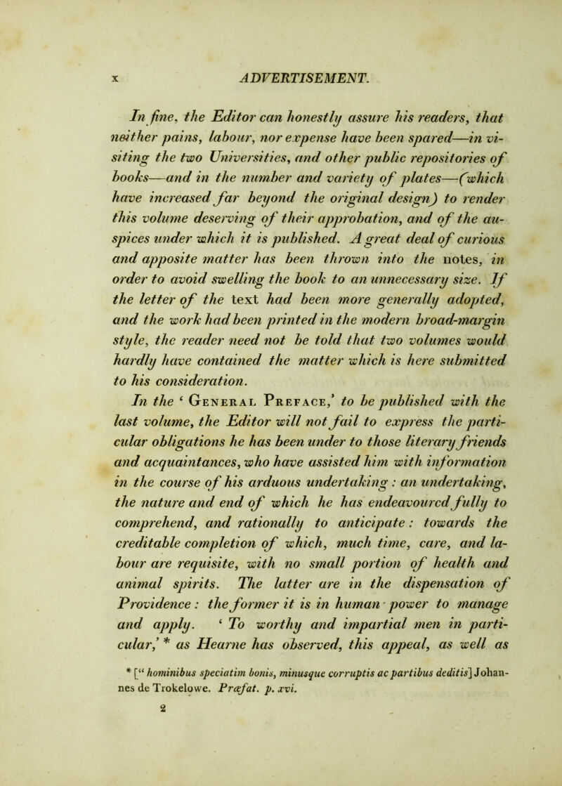 In fine, the Editor can honestly assure his readers, that neither pains, labour, nor expense have been spared—in vi- siting the two Universities, and other public repositories of books—and in the number and variety of plates—(which have increased far beyond the original design) to render this volume deserving of their approbation, and of the au- spices under which it is published. A great deal of curious and apposite matter has been thrown into the notes, in order to avoid swelling the book to an unnecessary size. If the letter of the text had been more generally adopted, and the work had been printed in the modern broad-margin style, the reader need not be told that two volumes would hardly have contained the matter which is here submitted to his consideration. In the i General Preface/ to be published with the last volume, the Editor will not fail to express the parti- cular obligations he has been under to those literary friends and acquaintances, who have assisted him with information in the course of his arduous undertaking : an undertaking, the nature and end of which he has endeavoured fully to comprehend, and rationally to anticipate: towards the creditable completion of which, much time, care, and la- bour are requisite, with no small portion of health and animal spirits. The latter are in the dispensation of Providence: the former it is in human power to manage and apply. ‘ To wot thy and impartial men in parti- cular’ * as Hearne has observed, this appeal, as well as * [“ homiiiibus speciatim bonis, minusque corruptis acpartibus deditis] Johan- nes de Trokelowe. Frafat. p. xvi. 2