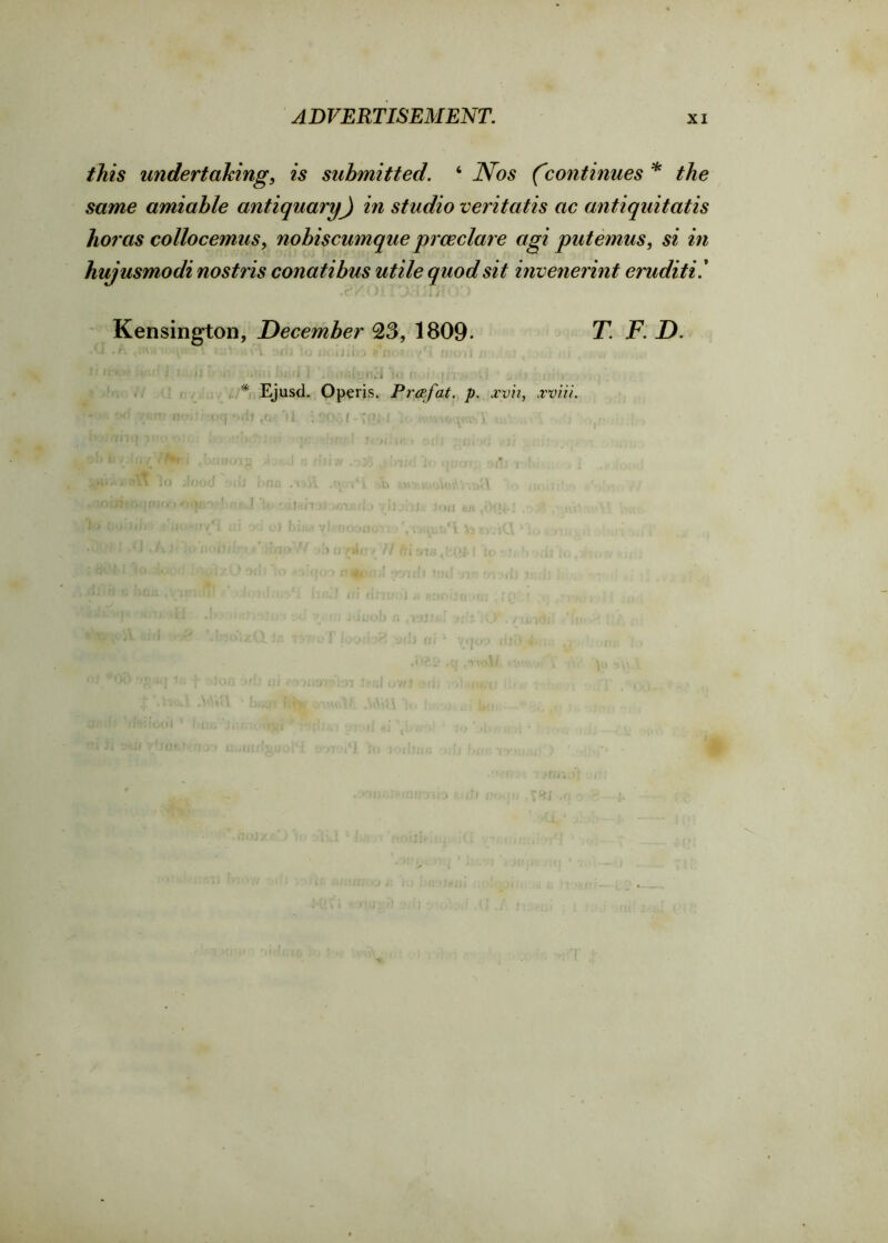 this undertaking, is submitted. ‘ Nos (continues * the same amiable antiquary) in studio veritatis ac antiquitatis horas collocemus, nobiscumque pros clare agi put emus, si in hujusmodi nostris conatibus utile quod sit invenerint eruditi! Kensington, December 23, 1809- T. F. D. O .1 m ,v\\ /rj :o tH.iliWj ttarit ; , if tW.t? if ;l • 1 J,;i jj it )<; /fill :)jwl 1 , f *1o V I Jtr) 11 ) * Ejusd. Opens. Prof at, p. xvh, xviii. r: tv*, «-q •■rfoeG- '11 : ■ fv. [ . j . j ■ i .* j ; • ■ , i > i.') fi7»la / // /][ <nu .(■.(>& I ■ /' 0*1 > i I i >tu ;re ♦.;0*. /