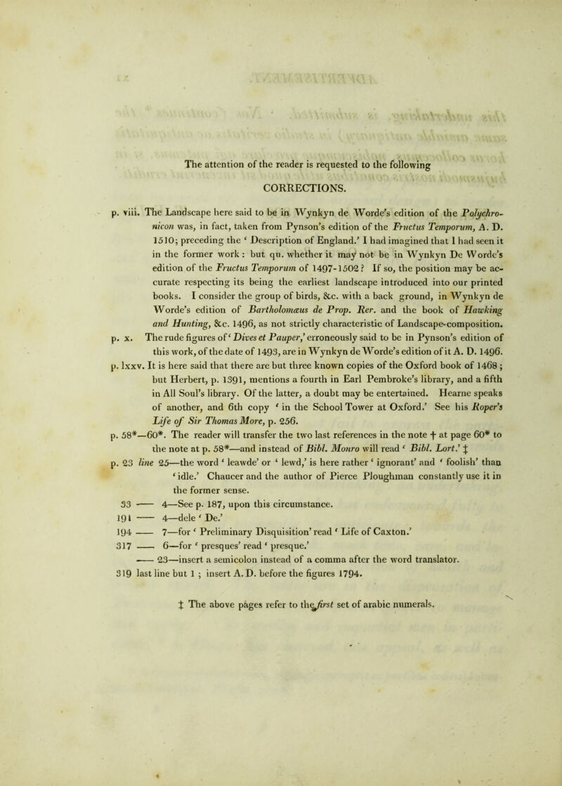The attention of the reader is requested to the following CORRECTIONS. p. viii. The Landscape here said to be in Wynkyn de Worde’s edition of the Polychro- nicon was, in fact, taken from Pynson’s edition of the Fructus Temporum, A. D. 1510; preceding the ‘ Description of England.’ I had imagined that 1 had seen it in the former work : but qu. whether it may not be in Wynkyn De Worde’s edition of the Fructus Temporum of 1497-1502? If so, the position may be ac- curate respecting its being the earliest landscape introduced into our printed books. I consider the group of birds, 8tc. with a back ground, in Wynkyn de Worde’s edition of Bartholonueus de Prop. Per. and the book of Hawking and Hunting, 8tc. 1496, as not strictly characteristic of Landscape-composition, p. x. The rude figures of ‘ Dives et Pauper,’ erroneously said to be in Pynson’s edition of this work, of the date of 1493, are in Wynkyn de Worde’s edition of it A. D. 1496. p. lxxv. It is here said that there are but three known copies of the Oxford book of 1468 ; but Herbert, p. 1391, mentions a fourth in Earl Pembroke’s library, and a fifth in All Soul’s library. Of the latter, a doubt may be entertained. Hearne speaks of another, and 6th copy ‘ in the School Tower at Oxford.’ See his Roper’s Life of Sir Thomas More, p. 256. p. 58*—60*. The reader will transfer the two last references in the note -f- at page 60* to the note at p. 58*—and instead of Bibl. Monro will read ‘ Bibl. Lort’ J p. 23 line 25—the word ‘ leawde’ or ‘ lewd,’ is here rather ‘ ignorant’ and ‘ foolish’ than ‘idle.’ Chaucer and the author of Pierce Ploughman constantly use it in the former sense. 33 4—See p. 187, upon this circumstance. 191 4—dele ‘ De.’ 194 7—for ‘ Preliminary Disquisition’read ‘ Life of Caxton.’ 317 6—for ‘ presques’ read ‘ presque.’ 23—insert a semicolon instead of a comma after the word translator. 319 last line but 1 ; insert A. D. before the figures 1794. J The above pages refer to th^/iVs? set of arabic numerals.