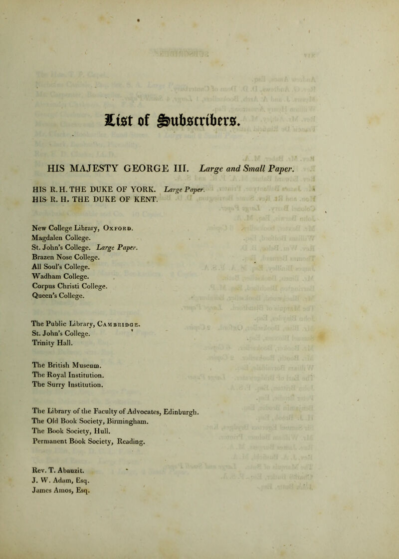 2ist of Subscribers. HIS MAJESTY GEORGE III. Large and Small Paper. HIS R. H. THE DUKE OF YORK. Large Paper. HIS R. H. THE DUKE OF KENT. New College Library, Oxford. Magdalen College. St. John’s College. Large Paper. Brazen Nose College. All Soul’s College. Wadham College. Corpus Christi College. Queen’s College. The Public Library, Cambridge. St. John’s College. ' Trinity Hall. The British Museum. The Royal Institution. The Surry Institution. The Library of the Faculty of Advocates, Edinburgh. The Old Book Society, Birmingham. The Book Society, Hull. Permanent Book Society, Reading. Rev. T. Abauzit. J. W. Adam, Esq. James Amos, Esq.