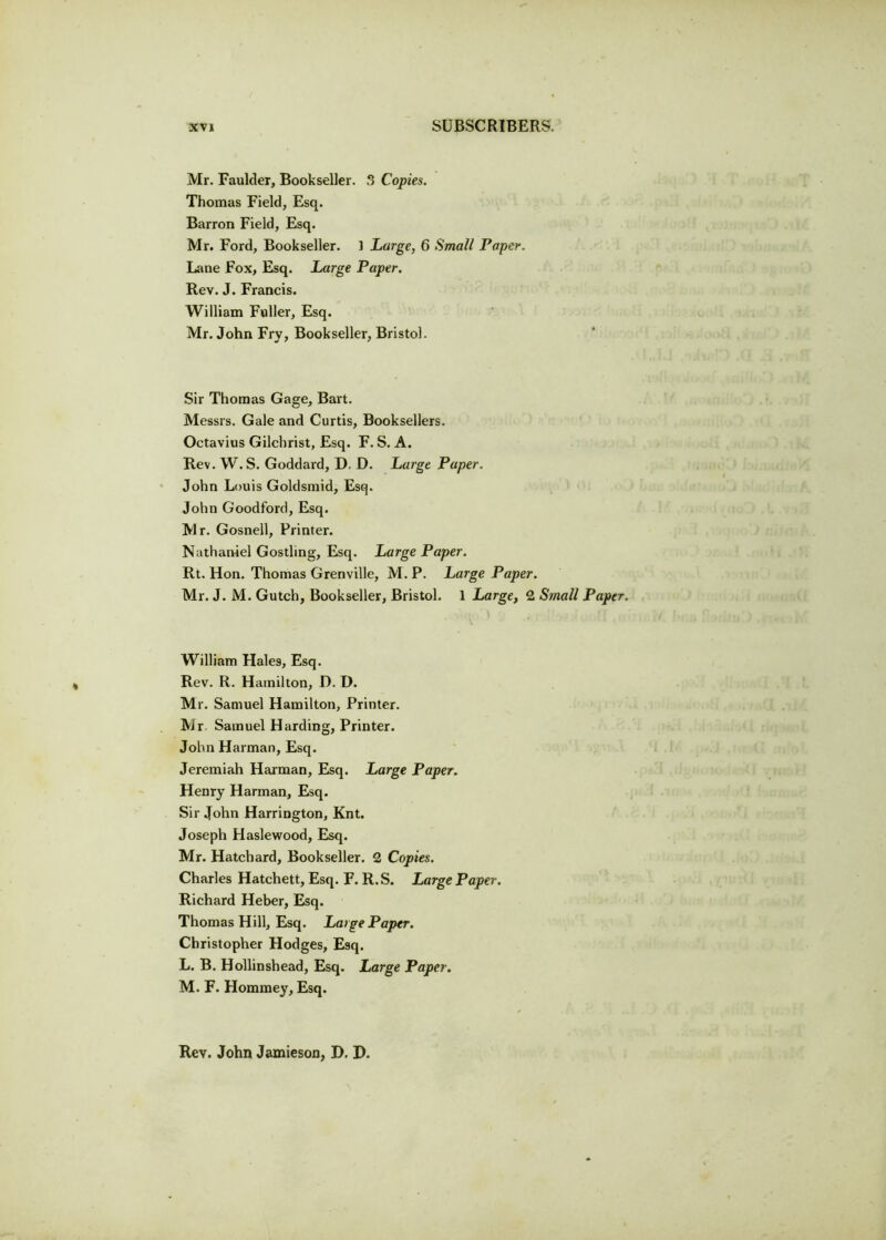Mr. Faultier, Bookseller. 3 Copies. Thomas Field, Esq. Barron Field, Esq. Mr. Ford, Bookseller. 1 Large, 6 Small Paper. Lane Fox, Esq. Large Paper. Rev. J. Francis. William Fuller, Esq. Mr. John Fry, Bookseller, Bristol. Sir Thomas Gage, Bart. Messrs. Gale and Curtis, Booksellers. Octavius Gilchrist, Esq. F. S. A. Rev. W. S. Goddard, D. D. Large Paper. John Louis Goldsmid, Esq. John Goodford, Esq. Mr. Gosnell, Printer. Nathaniel Gostling, Esq. Large Paper. Rt. Hon. Thomas Grenville, M. P. Large Paper. Mr. J. M. Gutch, Bookseller, Bristol. 1 Large, 2 Small Papi William Hales, Esq. Rev. R. Hamilton, D. D. Mr. Samuel Hamilton, Printer. Mr Samuel Harding, Printer. John Harman, Esq. Jeremiah Harman, Esq. Large Paper. Henry Harman, Esq. Sir John Harrington, Knt. Joseph Haslewood, Esq. Mr. Hatchard, Bookseller. 2 Copies. Charles Hatchett, Esq. F. R.S. Large Paper. Richard Heber, Esq. Thomas Hill, Esq. Large Paper. Christopher Hodges, Esq. L. B. Hollinshead, Esq. Large Paper. M. F. Hommey, Esq. Rev. John Jamieson, D. D.