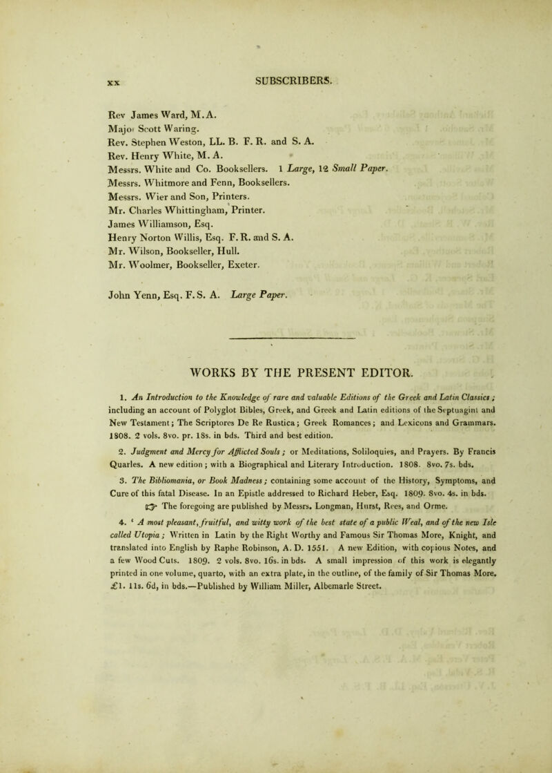 Rev James Ward, M. A. Majo* Scott Waring. Rev. Stephen Weston, LL. B. F. R. and S. A. Rev. Henry White, M. A. Messrs. White and Co. Booksellers. 1 Large, 12 Small Paper. Messrs. Whitmore and Fenn, Booksellers. Messrs. Wier and Son, Printers. Mr. Charles Whittingham, Printer. James Williamson, Esq. Henry Norton Willis, Esq. F. R. and S. A. Mr. Wilson, Bookseller, Hull. Mr. Woolmer, Bookseller, Exeter. John Yenn, Esq. F. S. A. Large Paper. WORKS BY THE PRESENT EDITOR. 1. An Introduction to the Knowledge of rare and valuable Editions of the Greek and Latin Classics ; including an account of Polyglot Bibles, Greek, and Greek and Latin editions of the Si ptuagint and New Testament; The Scriptorcs De Re Rustica; Greek Romances; and Lexicons and Grammars. 1S08. 2 vols. 8vo. pr. 18s. in bds. Third and best edition. 2. Judgment and Mercy for Afflicted Souls ; or Meditations, Soliloquies, and Prayers. By Francis Quarles. A new edition ; with a Biographical and Literary Introduction. 1808. 8vo. 7s. bds. 3. The Bibliomania, or Book Madness; containing some account of the History, Symptoms, and Cure of this fatal Disease. In an Epistle addressed to Richard Heber, Esq. 1809- Svo. 4s. in bds. £3* The foregoing are published by Messrs. Longman, Hurst, Rees, and Orme. 4. ‘ A most pleasant, fruitful, and witty work of the best state of a public IVeal, and of the new Isle called Utopia ; Written in Latin by the Right Worthy and Famous Sir Thomas More, Knight, and translated into English by Raphe Robinson, A. D. 1551. A new Edition, with copious Notes, and a few Wood Cuts. 180p. 2 vols. 8vo. l6s. in bds. A small impression of this work is elegantly printed in one volume, quarto, with an extra plate, in the outline, of the family of Sir Thomas More, ill. 11s. 6d, in bds.—Published by William Miller, Albemarle Street.