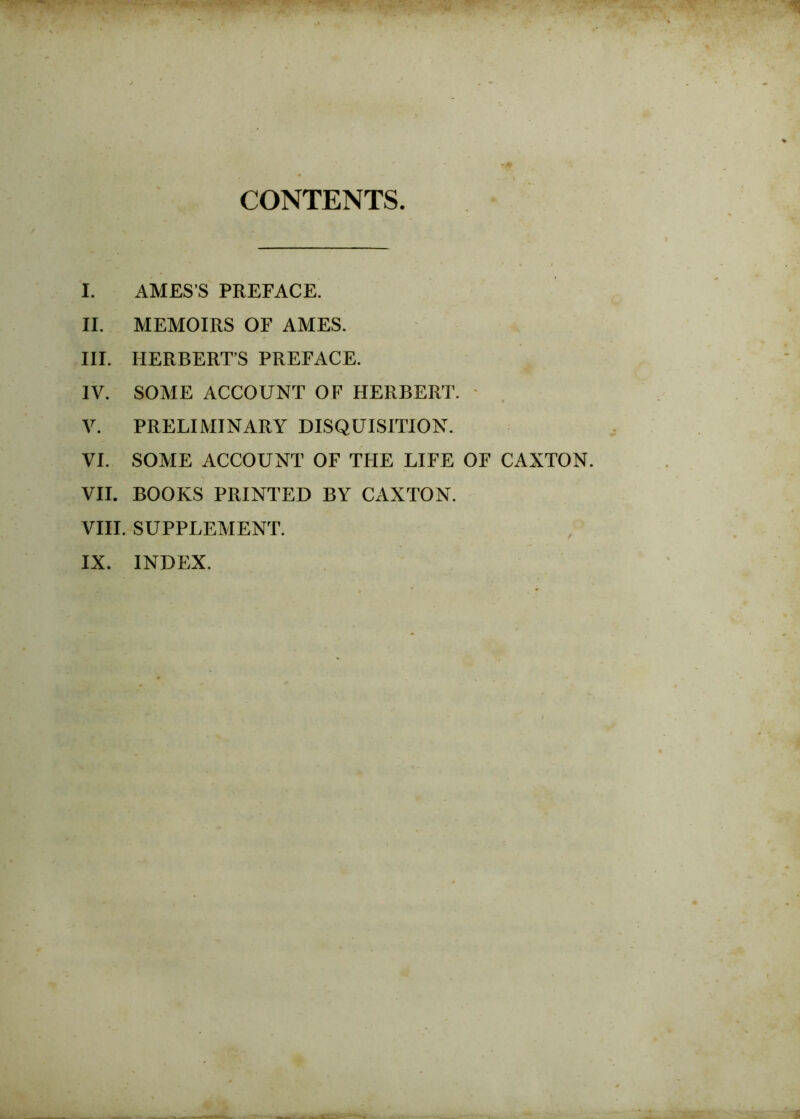 CONTENTS I. AMES’S PREFACE. II. MEMOIRS OF AMES. III. HERBERT’S PREFACE. IV. SOME ACCOUNT OF HERBERT. V. PRELIMINARY DISQUISITION. VI. SOME ACCOUNT OF THE LIFE OF CAXTON. VII. BOOKS PRINTED BY CAXTON. VIII. SUPPLEMENT. IX. INDEX.