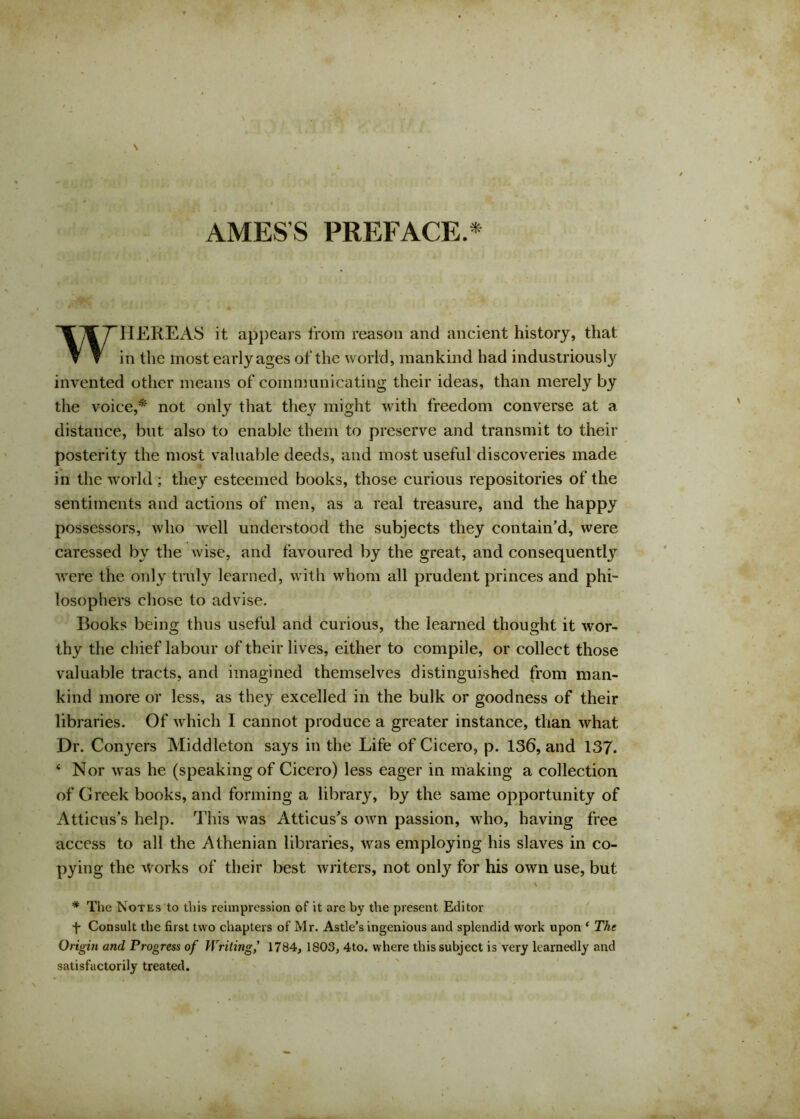 AMES’S PREFACE.* WHEREAS it appears from reason and ancient history, that in the most early ages of the world, mankind had industriously invented other means of communicating their ideas, than merely by the voice,* not only that they might with freedom converse at a distance, but also to enable them to preserve and transmit to their posterity the most valuable deeds, and most useful discoveries made in the world ; they esteemed books, those curious repositories of the sentiments and actions of men, as a real treasure, and the happy possessors, who well understood the subjects they contain’d, were caressed by the wise, and favoured by the great, and consequent!}7 were the only truly learned, with whom all prudent princes and phi- losophers chose to advise. Books being thus useful and curious, the learned thought it wor- thy the chief labour of their lives, either to compile, or collect those valuable tracts, and imagined themselves distinguished from man- kind more or less, as they excelled in the bulk or goodness of their libraries. Of which I cannot produce a greater instance, than what Dr. Conyers Middleton says in the Life of Cicero, p. 136, and 137. ‘ Nor was he (speaking of Cicero) less eager in making a collection of Creek books, and forming a library, by the same opportunity of Atticus’s help. This was Atticus’s own passion, who, having free access to all the Athenian libraries, was employing his slaves in co- pying the works of their best writers, not only for his own use, but \ * The Notes to this reimpression of it are by the present Editor f Consult the first two chapters of Mr. Astle’s ingenious and splendid work upon * The Origin and Progress of Writing,' 1784, 1803, 4to. where this subject is very learnedly and satisfactorily treated.
