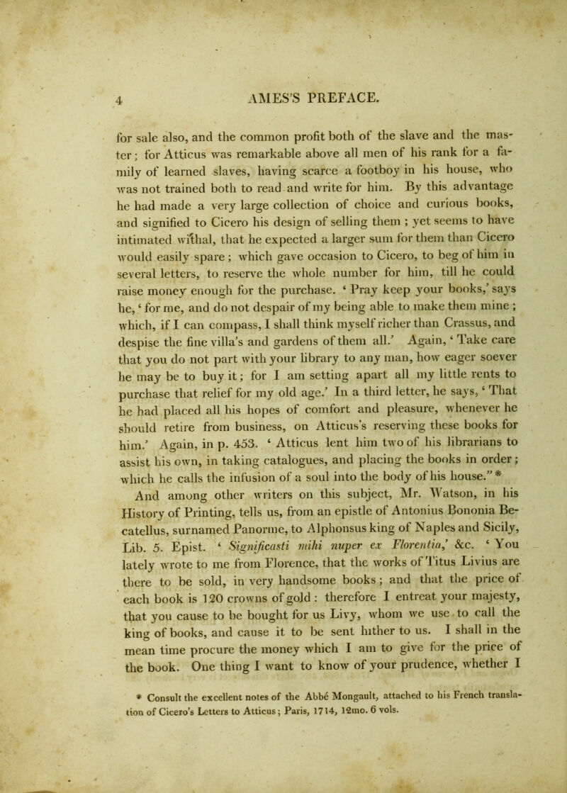 for sale also, and the common profit both of the slave and the mas- ter ; for Atticus was remarkable above all men of his rank for a fa- mily of learned slaves, having scarce a footboy in his house, who was not trained both to read and write for him. By this advantage he had made a very large collection of choice and curious books, and signified to Cicero his design of selling them ; yet seems to have intimated wiftial, that he expected a larger sum for them than Cicero would easily spare; which gave occasion to Cicero, to beg of him in several letters, to reserve the whole number for him, till he could raise money enough for the purchase. ‘ Pray keep your books/ says he, 4 for me, and do not despair of my being able to make them mine ; which, if I can compass, I shall think myself richer than Crassus, and despise the fine villa’s and gardens of them all.’ Again, 4 lake care that you do not part with your library to any man, how eager soever he may be to buy it; for I am setting apart all my little rents to purchase that relief for my old age.’ In a third letter, he says, 4 That he had placed all his hopes of comfort and pleasure, whenever he should retire from business, on Atticus’s reserving these books for him.’ Again, in p. 453. 4 Atticus lent him two of his librarians to assist his own, in taking catalogues, and placing the books in order; which he calls the infusion of a soul into the body of his house.”* And among other writers on this subject, Mr. Watson, in his History of Printing, tells us, from an epistle of Antonius Bononia Be- catellus, surnamed Panorme, to Alphonsus king of Naples and Sicily, Lib. 5. Epist. 4 Signijicasti mihi nuper ex Florentia,’ &c. 4 You lately wrote to me from Florence, that the works of litus Livius are there to be sold, in very handsome books; and that the price of each book is 120 crowns of gold : therefore I entreat your majesty, that you cause to be bought for us Livy, whom we use to call the kins: of books, and cause it to be sent hither to us. I shall in the mean time procure the money which I am to give for the price of the book. One thing I want to know of your prudence, whether I * Consult the excellent notes of the Abbe Mongault, attached to his French transla- tion of Cicero’s Letters to Atticus; Paris, 1714, 12mo. 6 vols.