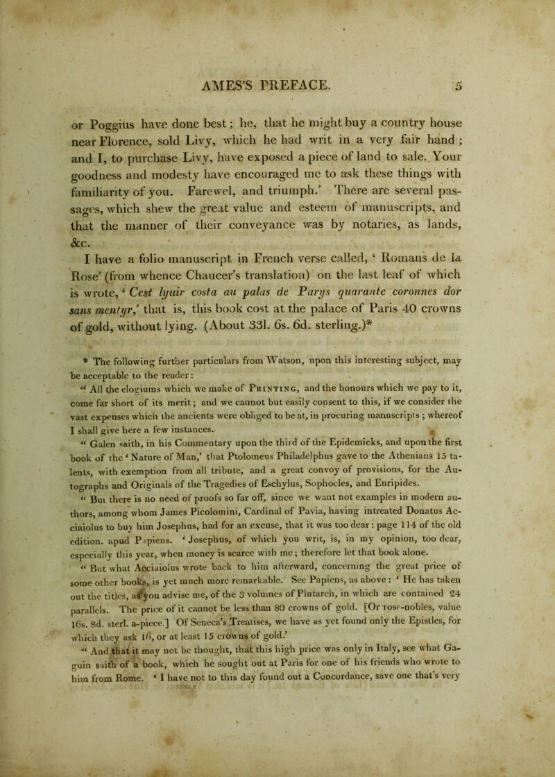 or Poggius have done best; he, that he might buy a country house near Florence, sold Livy, which he had writ in a very fair hand ; and I, to purchase Livy, have exposed a piece of land to sale. Your goodness and modesty have encouraged me to ask these things with familiarity of you. Farewel, and triumph/ There are several pas- sages, which shew the great value and esteem of manuscripts, and that the manner of their conveyance was by notaries, as lands, See. I have a folio manuscript in French verse called, 6 Romans de la Rose’ (from whence Chaucer’s translation) on the last leaf of which is wrote, ‘ Cest lyuir costa an palas de Parys quarante coronnes dor sans mentyr * that is, this book cost at the palace of Paris 40 crowns of gold, without lying. (About 331. 6s. 6d. sterling.)* * The following further particulars from Watson, upon this interesting subject, may be acceptable to the reader: “ All the elogiums which we make of Printing, and the honours which we pay to it, come far short of its merit; and we cannot but easily consent to this, if we consider the vast expenses which the ancients were obliged to be at, in procuring manuscripts ; whereof I shall give here a few instances. “ Galen saith, in his Commentary upon the third of the Epidemicks, and upon the first book of the 1 Nature of Man,’ that Ptolomeus Philadelphia gave to the Athenians 15 ta- lents, with exemption from all tribute, and a great convoy of provisions, for the Au- tographs and Originals of the Tragedies of Eschylus, Sophocles, and Euripides. “ But there is no need of proofs so far off, since we want not examples in modern au- thors, among whom James Picolomini, Cardinal of Pavia, having intreated Donatus Ac- ciaiolus to buy him Josephus, had for an excuse, that it was too dear : page 114 of the old edition, apud P ipiens. ‘ Josephus, of which you writ, is, in my opinion, too dear, especially this year, when money is scarce with me; therefore let that book alone. “ But what Acciaiolus wrote back to him afterward, concerning the great price of some other books, is yet much more remarkable. See Papiens, as above : ‘ He has taken out the titles, as you advise me, of the 3 volumes of Plutarch, in which are contained 24 parallels. The price of it cannot be less than 80 crowns of gold. [Or rose-nobles, value Ifis. 8d. sterl. a-piece.] Of Seneca’s Treatises, we have as yet found only the Epistles, for which they ask lb, or at least 15 crowns of gold.’ “ And that it may not be thought, that this high price was only in Italy, see what Ga- guin s »ith of a book, which he sought out at Paris for one of his friends who wrote to him from Rome. ‘ I have not to this day found out a Concordance, save one that’s very