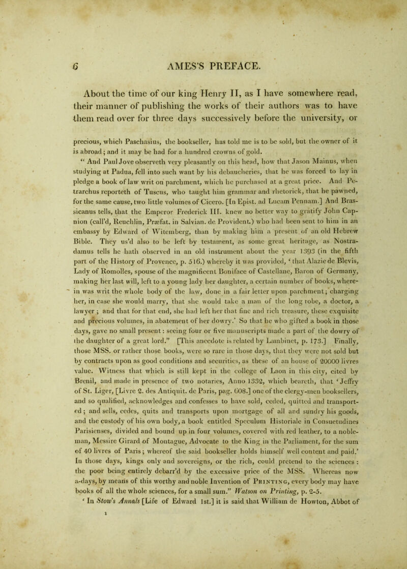 About the time of our king Henry II, as I have somewhere read, their manner of publishing the works of their authors was to have them read over for three days successively before the university, or precious, which Paschasius, the bookseller, has told me is to be sold, but the owner ol it is abroad ; and it may be had for a hundred crowns of gold. “ And Paul Jove observeth very pleasantly on this head, how that Jason Mainus, when studying at Padua, fell into such want by his debaucheries, that he was forced to lay in pledge a book of law writ on parchment, which he purchased at a great price. And Pe- trarchus reporteth of Tuscus, who taught him grammar and rhetorick, that he pawned, for the same cause, two little volumes of Cicero. [In Epist. ad Lucam Pennant.] And Bras- sicanus tells, that the Emperor Frederick III. knew no better way to gratify John Cap- nion (call’d, Reuchlin, Praefat. in Salvian. de Provident.) who had been sent to him in an embassy by Edward of Witemberg, than by making hint a present of an old Hebrew Bible. They us’d also to be left by testament, as some great heritage, as Nostra- damus tells he hath observed in an old instrument about the year 1393 (in the fifth part of the History of Provence, p. 516.) whereby it was provided, ‘ that Alaziede Blevis, Lady of Romolles, spouse of the magnificent Boniface of Castellane, Baron of Germany, making her last will, left to a young lady her daughter, a certain number of books, where- ~ in was writ the wdiole body of the law, done in a fair letter upon parchment; charging her, in case she would marry, that she would take a man of the long robe, a doctor, a lawyer ; and that for that end, she had left her that fine and rich treasure, these exquisite and precious volumes, in abatement of her dowry.’ So that he who gifted a book in those days, gave no small present: seeing four or five manuscripts made a part of the dowry of the daughter of a great lord.” [This anecdote is related by Lambinet, p. 173.] Finally, those MSS. or rather those books, were so rare in those days, that they were not sold but by contracts upon as good conditions and securities, as these of an house of 20000 livres value. Witness that which is still kept in the college of Laon in this city, cited bv Brenil, and made in presence of two notaries, Anno 1332, which beareth, that ‘ Jeffrv of St. Liger, [Livre 2. des Antiquit, dc Paris, pag. b'08.] one of the clergy-men booksellers, and so qualified, acknowledges and confesses to have sold, ceded, quitted and transport- ed ; and sells, cedes, quits and transports upon mortgage of all and sundry his goods, and the custody of his own body, a book entitled Speculum Historiale in Consuetudines Parisienses, divided and bound up in four volumes, covered with red leather, to a noble- man, Messire Girard of Montague, Advocate to the King in the Parliament, for the sum of 40 livres of Paris; whereof the said bookseller holds himself well content and paid.’ In those days, kings only and sovereigns, or the rich, could pretend to the sciences : the poor being entirely debarr’d by the excessive price of the MSS. Whereas now a-days, by means of this worthy and noble Invention of Printing, every body may have books of all the whole sciences, for a small sum.” Watson on Printing, p. 2-5. ‘ In Stozv’s Annals [Life of Edward 1st.] it is said that William de Howton, Abbot of